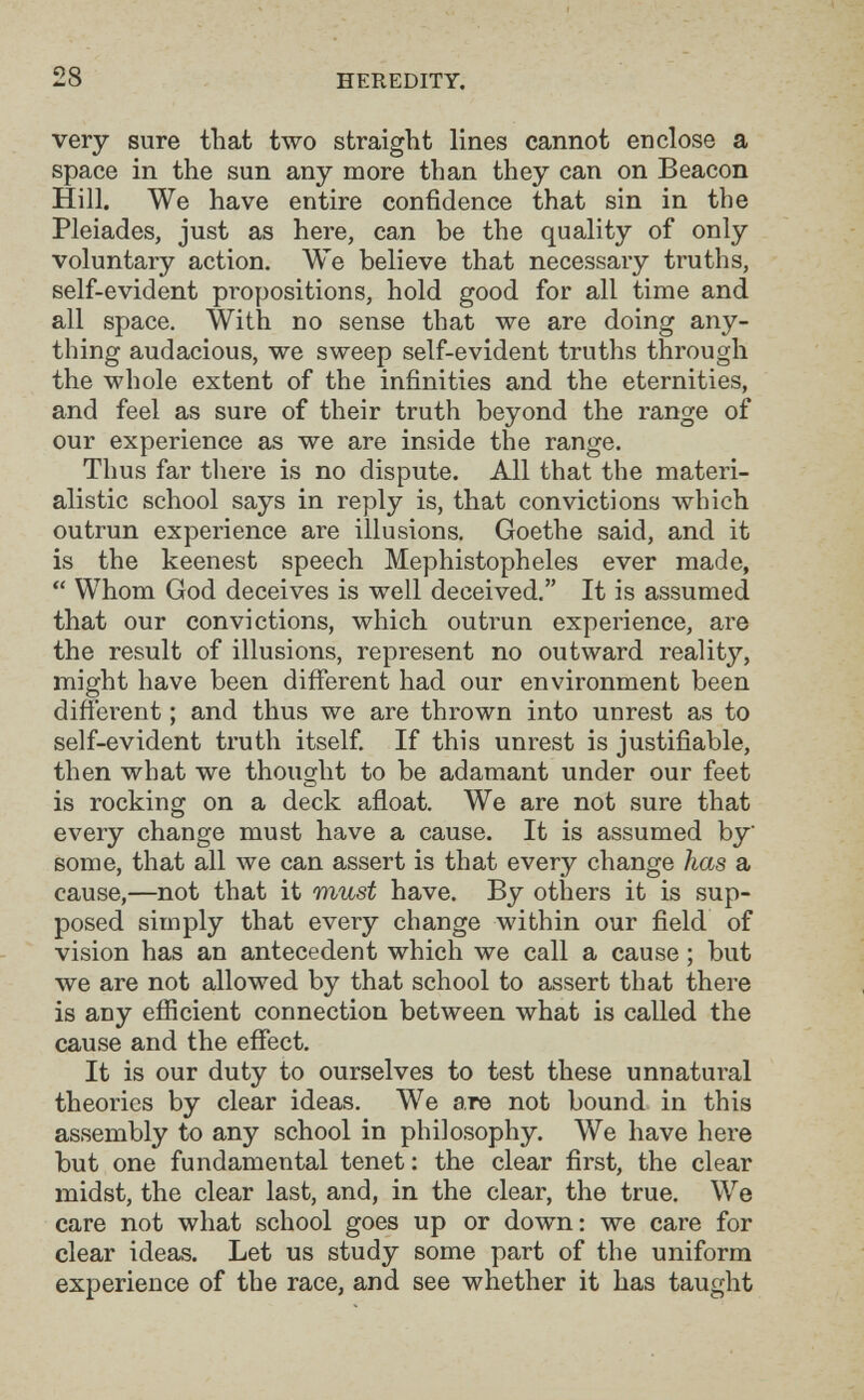 28 HEREDITY. very sure that two straight lines cannot enclose a space in the sun any more than they can on Beacon Hill. We have entire confidence that sin in the Pleiades, just as here, can be the quality of only voluntary action. We believe that necessary truths, self-evident propositions, hold good for all time and all space. With no sense that we are doing any¬ thing audacious, we sweep self-evident truths through the whole extent of the infinities and the eternities, and feel as sure of their truth beyond the range of our experience as we are inside the range. Thus far tliere is no dispute. All that the materi¬ alistic school says in reply is, that convictions which outrun experience are illusions. Goethe said, and it is the keenest speech Mephistopheles ever made,  Whom God deceives is well deceived. It is assumed that our convictions, which outrun experience, are the result of illusions, represent no outward reality, might have been different had our environment been different ; and thus we are thrown into unrest as to self-evident truth itself. If this unrest is justifiable, then what we thought to be adamant under our feet is rocking on a deck afloat. We are not sure that every change must have a cause. It is assumed by some, that all we can assert is that every change has a cause,—not that it must have. By others it is sup¬ posed simply that every change within our field of vision has an antecedent which we call a cause ; but we are not allowed by that school to assert that there is any efiicient connection between what is called the cause and the effect. It is our duty to ourselves to test these unnatural theories by clear ideas. We are not bound in this assembly to any school in philosophy. We have here but one fundamental tenet : the clear first, the clear midst, the clear last, and, in the clear, the true. We care not what school goes up or down: we care for clear ideas. Let us study some part of the uniform experience of the race, and see whether it has taught