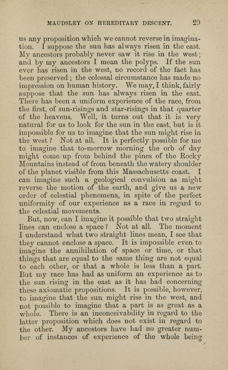 MAUDSLEY ON HEREDITARY DESCENT. 20 US any proposition which we cannot reverse in imagina¬ tion, I suppose the sun has always risen in the east. My ancestors probably never saw it rise in the west ; and by my ancestors I mean the polyps. If the sun ever has risen in the west, no record of the fact has been preserved ; the colossal circumstance has made no impression on human history. We may, I think, fairly suppose that the sun has always risen in the east. There has been a uniform experience of the race, from the first, of sun-risings and star-risings in that quarter of the heavens. Well, it turns out that it is very natural for us to look for the sun in the east, but is it impossible for us to imagine that the sun might rise in the west ? Not at all. It is perfectly possible for me to imagine that to-morrow morning the orb of day might come up from behind the pines of the Rocky Mountains instead of from beneath the watery shoulder of the planet visible from this Massachusetts coast. I can imagine such a geological convulsion as might reverse the motion of the earth, and give us a new order of celestial phenomena, in spite of the perfect uniformity of our experience as a race in regard to the celestial movements. But, now, can I imagine it possible that two straight lines can enclose a space? Not at all. The moment I understand what two straight lines mean, I see that they cannot enclose a space. It is impossible even to imagine the annihilation of space or time, or that things that are equal to the same thing are not equal to each other, or that a whole is less than a part. But my race has had as uniform an experience as to the sun rising in the east as it has had concerning these axiomatic propositions. It is possible, however, to imagine that the sun might rise in the west, and not possible to imagine that a part is as great as a whole. There is an inconceivability in regard to the latter proposition which does not exist in regard to the other. My ancestors have had no greater num¬ ber of instances of experience of the whole being