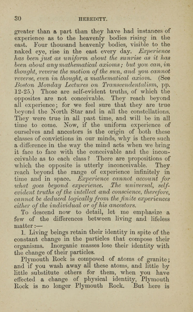 30 HEEEDITY. greater than a part than they have had instances of experience as to the heavenly bodies rising in the east. Four thousand heavenly bodies, visible to the naked eye, rise in the east every day. Experience has been just as uniform about the sunrise as it has been about any mathematical axioms ; but you can, in thought, reverse the motion of the sun, and you cannot reverse, even in thought, a mathematical axiom. (See Boston Monday Lectures on Transcendentalism, pp. 12-25.) Those are self-evident truths, of which the opposites are not conceivable. They reach beyond all experience; for we feel sure that they are true beyond the North Star and in all the constellations. They were true in all past time, and will be in all time to come. Now, if the uniform experience of ourselves and ancestors is the origin of both these classes of convictions in our minds, why is there such a difference in the way the mind acts when we bring it face to face with the conceivable and the incon¬ ceivable as to each class ? There are propositions of which the opposite is utterly inconceivable. They reach beyond the range of experience infinitely in time and in space. Experience cannot account for what goes beyond experience. The universcd, self- evident truths of the intellect and conscience, therefore, cannot be deduced logically from the finite experiences either of the individual or of his ancestors. To descend now to detail, let me emphasize a few of the differences between living and lifeless matter :— 1. Living beings retain their identity in spite of the constant change in the particles that compose their organisms. Inorganic masses lose their identity with the change of their particles. Plymouth llock is composed of atoms of granite; and if you wash away all these atoms, and little by little substitute others for them, when you have effected a change of physical identity, Plymouth Rock is no longer Plymouth Rock. But here is