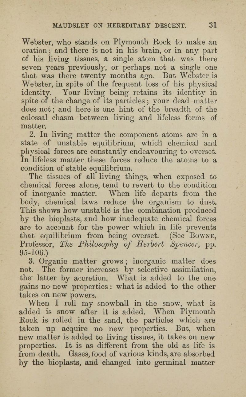 maudsley on hereditary descent. 31 Webster, who stands on Plymouth Rock to make an oration ; and there is not in his brain, or in any part of his living tissues, a single atom that was there seven years previously, or perhaps not a single one that was there twenty months ago. But Webster is Webster, in spite of the frequent loss of his physical identity. Your living being retains its identity in spite of the change of its particles ; your dead matter does not ; and here is one hint of the breadth of the colossal chasm between living and lifeless forms of matter. 2. In living matter the component atoms are in a state of unstable equilibrium, which chemical and physical forces are constantly endeavouring to overset. In lifeless matter these forces reduce the atoms to a condition of stable equilibrium. The tissues of all living things, when exposed to chemical forces alone, tend to revert to the condition of inorganic matter. When life departs from the body, chemical laws reduce the organism to dust. This shows how unstable is the combination produced by the bioplasts, and how inadequate chemical forces are to account for the power which in life prevents that equilibrium from being overset. (See Bowne, Professor, The Philosophy of Herbert Spencer, pp. 95-106.) 3. Organic matter grows ; inorganic matter does not. The former increases by selective assimilation, the latter by accretion. What is added to the one gains no new properties : what is added to the other takes on new powers. When I roll my snowball in the snow, what is added is snow after it is added. When Plymouth Hock is rolled in the sand, the particles which are taken up acquire no new properties. But, when new matter is added to living tissues, it takes on new properties. It is as different from the old as life is from death. Gases, food of various kinds, are absorbed by the bioplasts, and changed into germinal matter