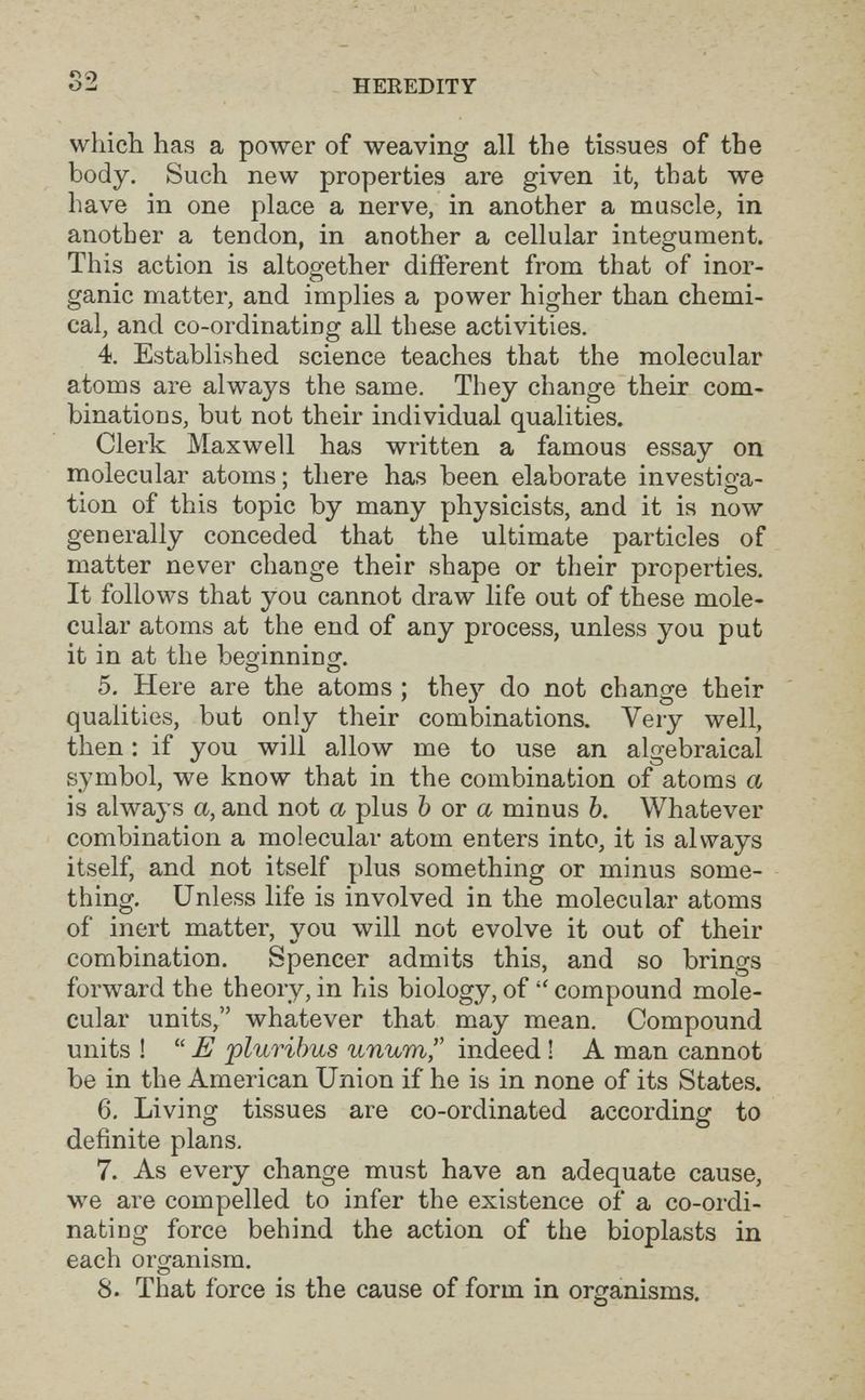 HEREDITY which has a power of weaving all the tissues of the body. Such new properties are given it, that we have in one place a nerve, in another a muscle, in another a tendon, in another a cellular integument. This action is altogether different from that of inor- . -1 • ganic matter, and implies a power higher than chemi¬ cal, and co-ordinating all these activities. 4. Established science teaches that the molecular atoms are always the same. They change their com¬ binations, but not their individual qualities. Clerk Maxwell has written a famous essay on molecular atoms; there has been elaborate investiga¬ tion of this topic by many physicists, and it is now generally conceded that the ultimate particles of matter never change their shape or their properties. It follows that you cannot draw life out of these mole¬ cular atoms at the end of any process, unless you put it in at the beginninor. О О 5. Here are the atoms ; thej' do not change their qualities, but only their combinations. Very well, then : if you will allow me to use an algebraical symbol, we know that in the combination of atoms a is always a, and not a plus Ъ ov a minus b. Whatever combination a molecular atom enters into, it is always itself, and not itself plus something or minus some¬ thing. Unless life is involved in the molecular atoms of inert matter, vou will not evolve it out of their combination. Spencer admits this, and so brings forward the theory, in his biology, of compound mole¬ cular units, whatever that may mean. Compound units ! E pluribus unum, indeed ! A man cannot be in the American Union if he is in none of its States. 6. Living tissues are co-ordinated according to definite plans. 7. As every change must have an adequate cause, we are compelled to infer the existence of a co-ordi¬ nating force behind the action of the bioplasts in each organism. 8. That force is the cause of form in organisms.