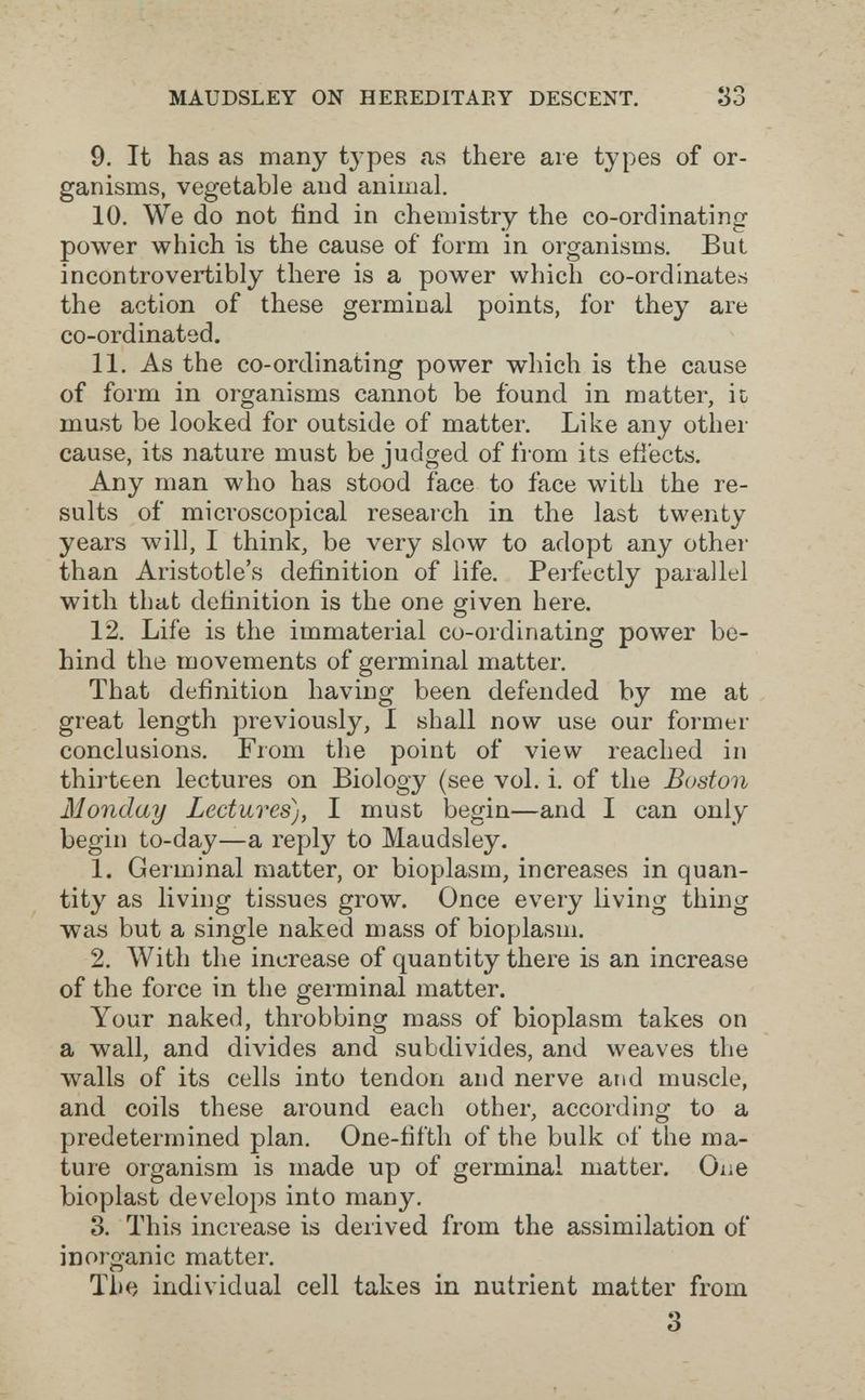 MAUDSLEY ON HEEEDITAEY DESCENT. S3 9. It has as many tj-pes <4S there are types of or¬ ganisms, vegetable and animal. 10. We do not find in chemistry the co-ordinating power which is the cause of form in organisms. But incontrovertibly there is a power which co-ordinates the action of these germinal points, for they are co-ordinated. 11. As the co-ordinating power which is the cause of form in organisms cannot be found in matter, it, must be looked for outside of matter. Like any other cause, its nature must be judged of from its efiects. Any man who has stood face to face with the re¬ sults of microscopical research in the last twenty years will, I think, be very slow to adopt any other than Aristotle's definition of life. Perfectly parallel with that definition is the one given here, 12. Life is the immaterial co-ordinating power be¬ hind the movements of germinal matter. That definition having been defended by me at great length previously, I shall now use our former conclusions. From the point of view reached in thirteen lectures on Biology (see vol. i. of the Boston Monday Lectures), I must begin—and I can only begin to-day—a reply to Maudsley, 1. Germinal matter, or bioplasm, increases in quan¬ tity as living tissues grow. Once every living thing was but a single naked mass of bioplasm. 2. With the increase of quantity there is an increase of the force in the germinal matter. Your naked, throbbing mass of bioplasm takes on a wall, and divides and subdivides, and weaves the walls of its cells into tendon and nerve and muscle, and coils these around each other, according to a predetermined plan. One-fifth of the bulk of the ma¬ ture organism is made up of germinal matter. Oiie bioplast develops into many. 3. This increase is derived from the assimilation of inorganic matter. The individual cell takes in nutrient matter from 3