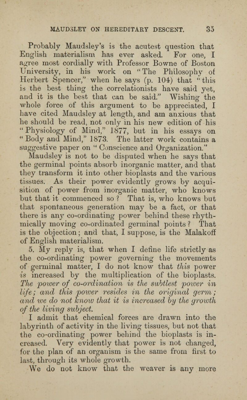 MAUD3LEY ON HER EDITAKT DESCENT. 35 Probably Maudsley's is the acntest question that English materialism has ever asked. For one, I ai^ree most cordially with Professor Bowne of Boston University, in his work on The Philosophy of Herbert Spencer, when he says (p. 104) that tlii.s is the best thing the correlationists have said yet, and it is the best that Ciin be said. Wishing the whole force of this argument to be appreciated, I have cited Maudsley at length, and am anxious that he should be read, not only in his new edition of his Physiology of Mind, 1877, but in his essays on Body and Mind, 1873. The latter work contains a suggestive paper on  Conscience and Organization. Maudsley is not to be disputed when he says that the germinal points absorb inorganic matter, and that they transform it into other bioplasts and the various tissues. As their power evidently grows by acqui¬ sition of power from inorganic mattier, who knows but that it commenced so ? That is, who knows but that spontaneous generation may be a fact, or that there is an}» co-ordinating power behind these rhyth¬ mically moving co-ordinated germinal points ? That is the objection ; and that, I suppose, is the Malakoiî of English materialism. 5. My reply is, that when I define life strictly as the co-ordinating power governing the movements of germinal matter, I do not know that this power is increased by the multiplication of the bioplasts. The 'power of co-ordination is the subhtlest poiver in life; and this power resides in the original germ; and we do not know that it is increased by the growth of the living subject. I admit that chemical forces are drawn into the labyrinth of activity in the living tissues, but not that the co-ordinating power behind the bioplasts is in¬ creased. Very evidently that power is not changed, for the plan of an organism is the same from first to last, through its whole growth. We do not know that the weaver is any more