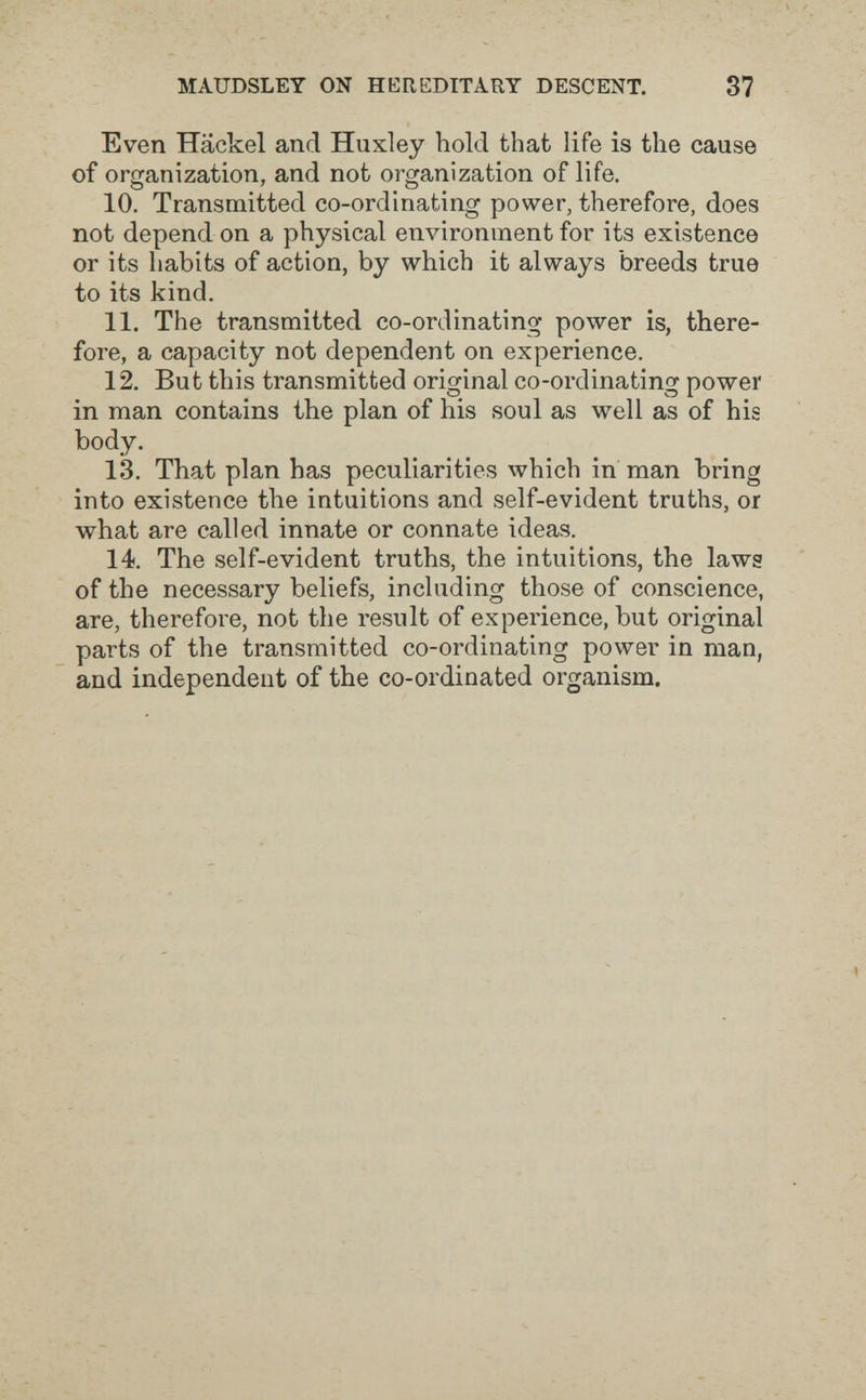 MAUDSLET ON HEREDITARY DESCENT. 37 Even Hackel and Huxley hold that life is the cause of organization, and not organization of life. 10. Transmitted co-ordinating power, therefore, does not depend on a physical environment for its existence or its habits of action, by which it always breeds true to its kind. 11. The transmitted co-ordinating power is, there¬ fore, a capacity not dependent on experience. 12. But this transmitted original co-ordinating power in man contains the plan of his soul as well as of his body. 13. That plan has peculiarities which in man bring into existence the intuitions and self-evident truths, or what are called innate or connate ideas. 14. The self-evident truths, the intuitions, the laws of the necessary beliefs, including those of conscience, are, therefore, not the result of experience, but original parts of the transmitted co-ordinating power in man, and independent of the co-ordinated organism.