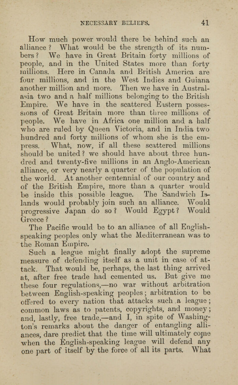 NECESSARY BLLIEFS. 41 How much power would there be behind such an alliance ? What would be the strength of its num¬ bers ? We have in Great Britain forty millions of people, and in the United States more than forty millions. Here in Canada and British America are four millions, and in the West Indies and Guiana another million and more. Then we have in Austral¬ asia two and a half millions belono-inff to the British О О Empire. We have in the scattered Eastern posses¬ sions of Great Britain more than tbtee millions of people. We have in Africa one million and a half who are ruled by Queen Victoria, and in India two hundred and forty millions of whom she is the em¬ press. What, now, if all these scattered millions should be united ? we should have about three hun¬ dred and twenty-five millions in an Anglo-American alliance, or very nearly a quarter of the population of the world. At another centennial of our country and of the British Empire, more than a quaiter would be inside this possible league. The Sandwich Is¬ lands would probably join such an alliance. Would progressive Japan do so? Would Egypt? Would Greece ? The Pacific v/ould be to an alliance of all English- speaking peoples only what the Mediterranean was to the Roman Empire. Such a league might finally adopt the supreme measure of defending itself as a unit in case of at¬ tack. That would be, perhaps, the last thing arrived at, after free trade had cemented us. But give me these four regulations,—no war without arbitration between English-speaking peoples ; arbitration to be offered to ever}^ nation that attacks such a league ; common laws as to patents, copyrights, and money; and, lastly, free trade,—and I, in spite of Washing¬ ton's remarks about the danger of entangling alli¬ ances, dare predict that the time will ultimately come when the English-speaking league will defend any one part of itself by the force of all its parts. What