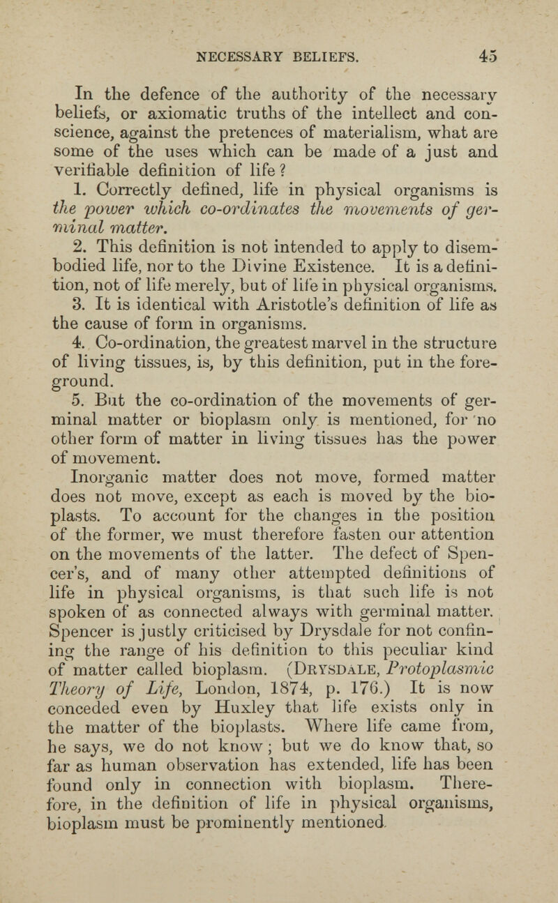 NECESSARY BELIEFS. 45 In the defence of the authority of the necessary beliefs, or axiomatic truths of the intellect and con¬ science, against the pretences of materialism, what are some of the uses which can be made of a just and verifiable definition of life ? 1. Correctly defined, life in physical organisms is the 'power which co-ordinates the movements of ger¬ minal matter. 2. This definition is not intended to apply to disem¬ bodied life, nor to the Divine Existence. It is a defini¬ tion, not of life merely, but of life in physical organisms. 3. It is identical with Aristotle's definition of life as the cause of form in organisms. 4. Co-ordination, the greatest marvel in the structure of living tissues, is, by this definition, put in the fore¬ ground. 5. But the co-ordination of the movements of ger¬ minal matter or bioplasm only is mentioned, for no other form of matter in living tissues has the power of movement. Inorganic matter does not move, formed matter does not move, except as each is moved by the bio¬ plasts. To account for the changes in the position of the former, we must therefore fasten our attention on the movements of the latter. The defect of Spen¬ cer's, and of many other attempted definitions of life in physical organisms, is that such life is not spoken of as connected always with germinal matter. Spencer is justly criticised by Drysdale for not confin¬ ing the range of his definition to this peculiar kind of matter called bioplasm. (DrysdàLE, Protoplasmic Theory of Life, London, 1874, p. 176.) It is now conceded even by Huxley that life exists only in the matter of the bioplasts. Where life came from, he says, we do not know ; but we do know that, so far as human observation has extended, life has been found only in connection with bioplasm. There¬ fore, in the definition of life in physical organisms, bioplasm must be prominently mentioned.