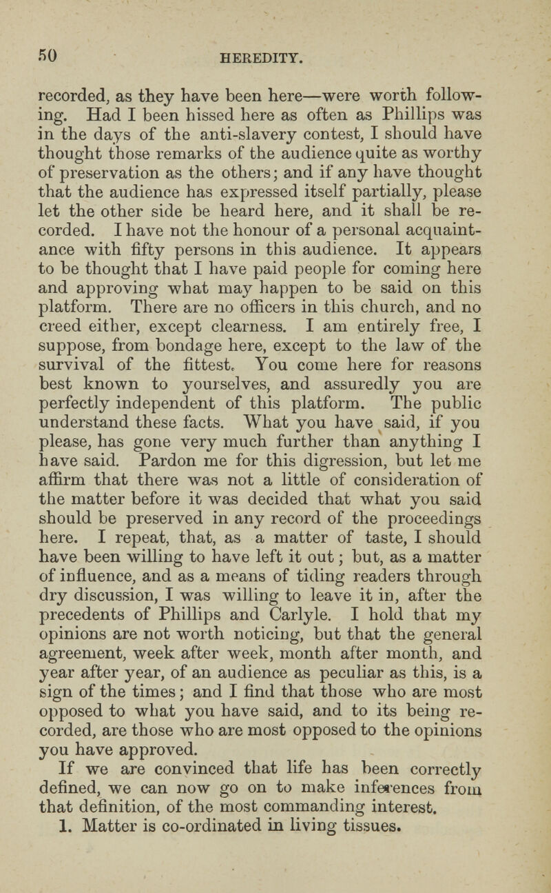 HEREDITY. recorded, as they have been here—were worth follow¬ ing. Had I been hissed here as often as Phillips was in the days of the anti-slavery contest, I should have thought those remarks of the audience quite as worthy of preservation as the others ; and if any have thought that the audience has expressed itself partially, please let the other side be heard here, and it shall be re¬ corded. I have not the honour of a personal acquaint¬ ance with fifty persons in this audience. It appears to be thought that I have paid people for coming here and approving what may happen to be said on this platform. There are no officers in this church, and no creed either, except clearness. I am entirely free, I suppose, from bondage here, except to the law of the survival of the fittest. You come here for reasons best known to yourselves, and assuredly you are perfectly independent of this platform. The public understand these facts. What you have said, if you please, has gone very much further than anything I have said. Pardon me for this digression, but let me affirm that there wavS not a little of consideration of the matter before it was decided that what you said should be preserved in any record of the proceedings here. I repeat, that, as a matter of taste, I should have been willing to have left it out ; but, as a matter of inñuence, and as a means of tiding readers through dry discussion, I was willing to leave it in, after the precedents of Phillips and Carlyle. I hold that my opinions are not worth noticing, but that the general agreement, week after week, month after month, and year after year, of an audience as peculiar as this, is a sign of the times; and I find that those who are most opposed to what you have said, and to its being re¬ corded, are those who are most opposed to the opinions you have approved. If we are convinced that life has been correctly defined, we can now go on to make infee'ences from that definition, of the most commanding interest. 1. Matter is co-ordinated in living tissues.