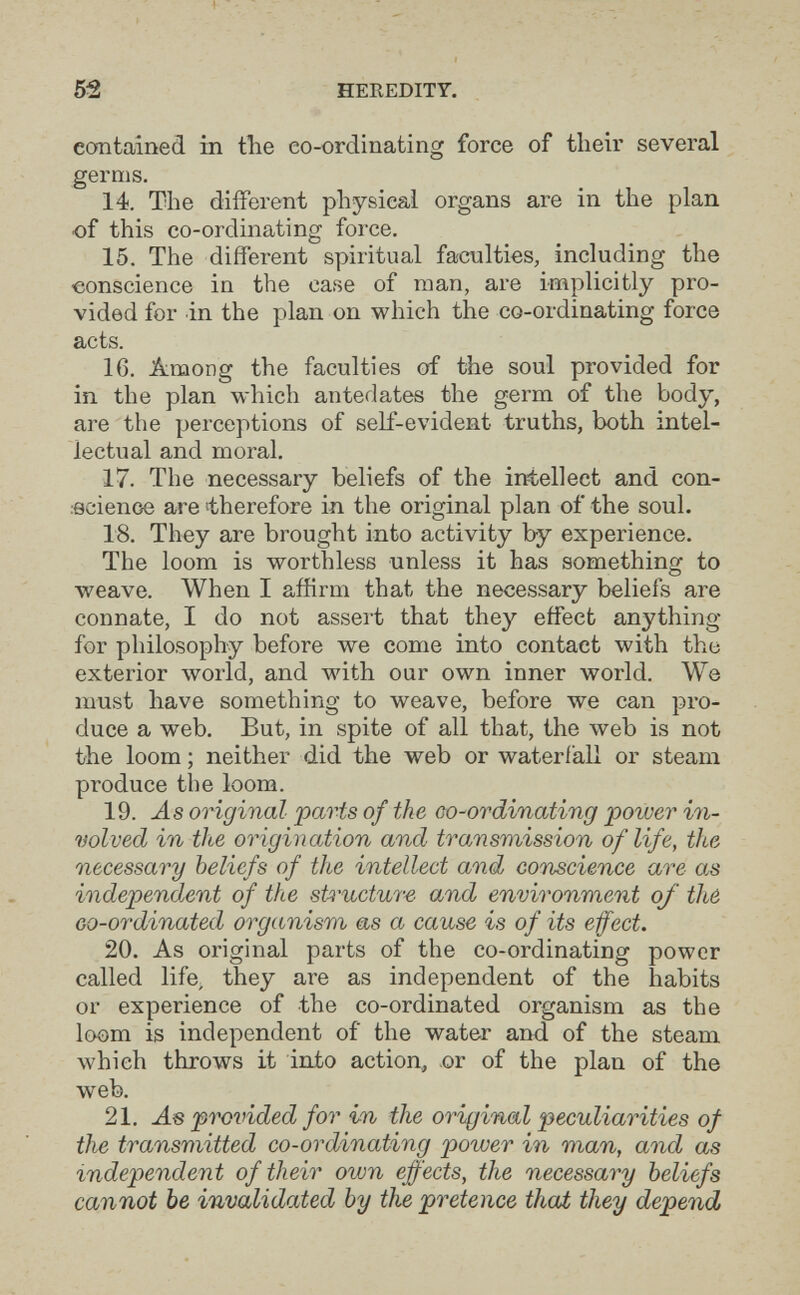 52 HEREDITY. contained in tlie eo-ordinating force of their several germs. 14. The diíFerent physical organs are in the plan of this co-ordinating force. 15. The different spiritual faculties, including the -conscience in the case of man, are implicitly pro¬ vided for in the plan on which the co-ordinating force acts. 16. Äimong the faculties of the soul provided for in. the plan which antedates the germ of the body, are the perceptions of self-evident truths, both intel¬ lectual and moral. 17. The necessary beliefs of the intellect and con- .ecienoe are 'therefore in the original plan of the soul. 18. They are brought into activity by experience. The loom is worthless unless it has something to weave. When I affirm that the necessary beliefs are connate, I do not asseit that they effect anything for philosophy before we come into contact with the exterior world, and with our own inner world. We must have something to weave, before we can pro¬ duce a web. But, in spite of all that, the web is not the loom ; neither did the web or waterfall or steam produce the loom. 19. -ás original parts of the co-ordinating power in¬ volved in the origination and transmission of life, the necessary beliefs of the intellect and conscience are as independ,ent of the st4'uctu7-e and environment of thé Go-ordinated organism as a cause is of its efect. 20. As original parts of the co-ordinating power called life, they are as independent of the habits or experience of the co-ordinated organism as the loom is independent of the water and of the steam, which throws it iato action, or of the plan of the web. 21. As provided for in the original peculiarities of the transmitted co-ordinating power in man, and as independent of their own effects, the necessary beliefs cannot be invalidated by the pretence thai they depend