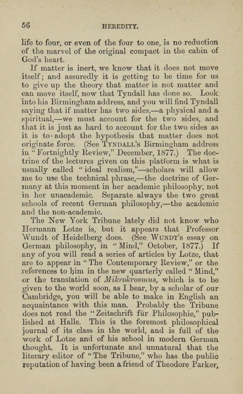 56 HEEEDITT. life to four, or even of the four to one, is no reduction of the marvel of the original compact in the cabin of God's heart. If matter is inert, we know that it does not move itself ; and assuredly it is getting to be time for us to give up the theory that matter is not matter and can move itself, now that Tyndall has done so. Look into his Birmingham address, and you will find Tyndall saying that if matter has two sides,—a physical and a spiritual,—we must account for the two sides, and that it is just as hard to account for the two sides as it is to »adopt the hypothesis that matter does not originate force. (See ïyndall's Birmingham address in Fortnightly Keview, December, 1877.) The doc¬ trine of the lectures given on this platform is what is usually called  ideal realism,—scholars will allow me to use the technical phrase,—the doctrine of Ger¬ many at this moment in her academic philosophy, not in her unacademic. Separate always the two great schools of recent German philosophy,—the academic and the non-academic. The New York Tribune lately did not know who Hermann Lotze is, but it appears that Professor Wundt of Heidelberg does. (See Wundï's essay on German philosophy, in  Mind, October, 1877.) If any of you will read a series of articles by Lotze, that are to appear in  The Contemporary Review, or the references to hina in the new quarterly called  Mind, or the translation of Mikrohrosmus, which is to be given to the world soon, as I hear, by a scivolar of our Cambridge, you will be able to make in English an acquaintance with this man. Probably the Tribune does not read the  Zeitschrift für Philosophie, pub¬ lished at Halle. This is the foremost philosophical journal of its class in the world, and is full of the work of Lotze and of his school in modern German thought. It is unfortunate and unnatural that the literary editor of  The Tribune, who has the public reputation of having been a frieud of Theodore Parker,