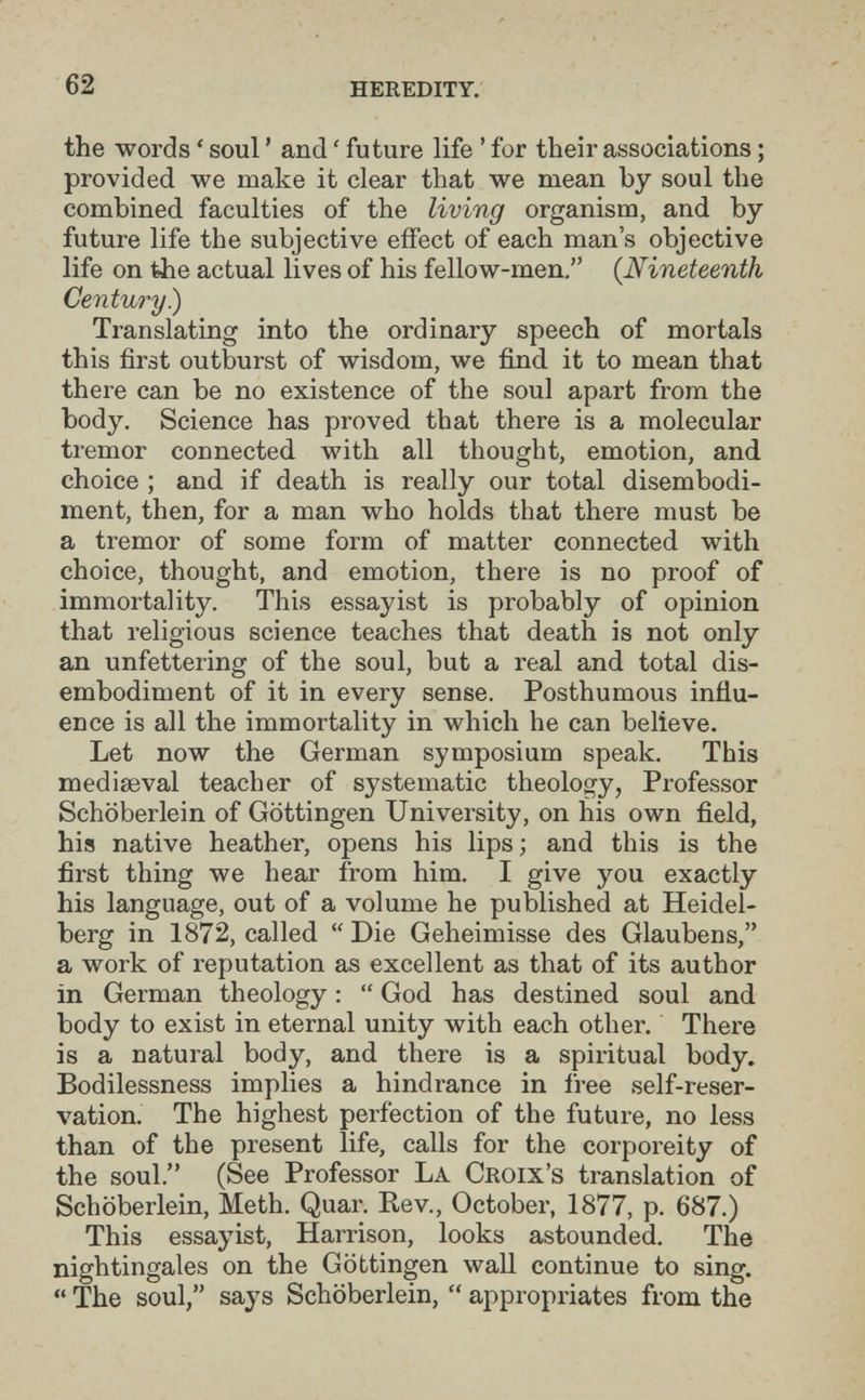 62 heredity, the words ' soul ' and ' future life ' for their associations ; provided we make it clear that we mean by soul the combined faculties of the living organism, and by future life the subjective effect of each man's objective life on the actual lives of his fellow-men, {Nineteenth Century) Translating into the ordinary speech of mortals this first outburst of wisdom, we find it to mean that there can be no existence of the soul apart from the body. Science has proved that there is a molecular tremor connected with all thought, emotion, and choice ; and if death is really our total disembodi¬ ment, then, for a man who holds that there must be a tremor of some form of matter connected with choice, thought, and emotion, there is no proof of immortality. This essayist is probably of opinion that religious science teaches that death is not only an unfettering of the soul, but a real and total dis¬ embodiment of it in every sense. Posthumous influ¬ ence is all the immortality in which he can believe. Let now the German symposium speak. This mediaeval teacher of systematic theology, Professor Schöberlein of Göttingen University, on his own field, his native heather, opens his lips ; and this is the first thing we hear from him. I give you exactly his language, out of a volume he published at Heidel¬ berg in 1872, called  Die Geheimisse des Glaubens, a work of reputation as excellent as that of its author in German theology :  God has destined soul and body to exist in eternal unity with each other. There is a natural body, and there is a spiritual body» Bodilessness implies a hindrance in free self-reser¬ vation. The highest perfection of the future, no less than of the present life, calls for the corporeity of the soul. (See Professor La Croix's translation of Schöberlein, Me th. Quar. Kev., October, 1877, p. 687.) This essayist, Harrison, looks astounded. The nightingales on the Göttingen wall continue to sing.  The soul, says Schöberlein,  appropriates from the