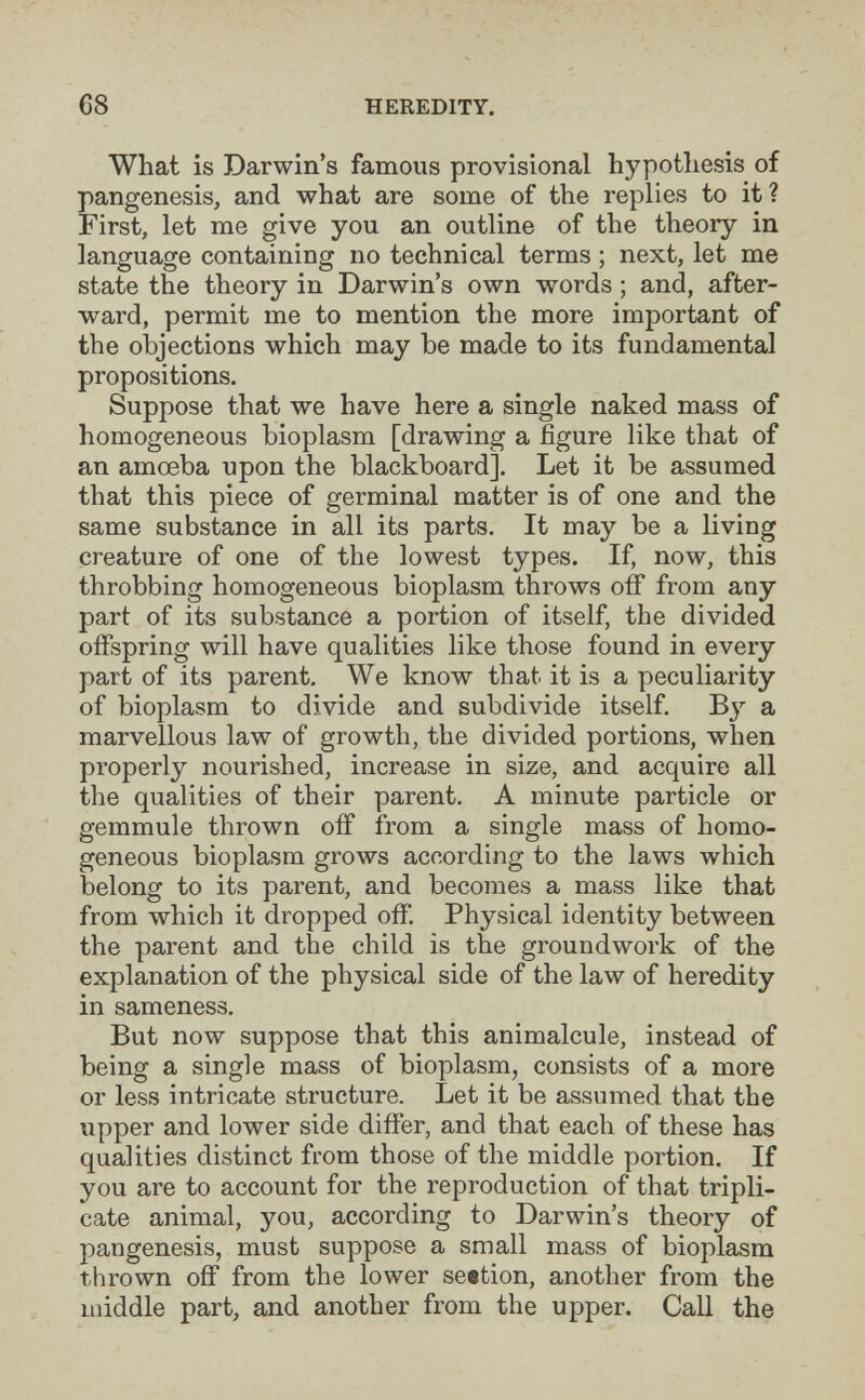 68 HEREDITY. What is Darwin's famous provisional hypotliesis of pangenesis, and what are some of the replies to it? First, let me give you an outline of the theory in language containing no technical terms ; next, let me state the theory in Darwin's own words ; and, after¬ ward, permit me to mention the more important of the objections which may be made to its fundamental propositions. Suppose that we have here a single naked mass of homogeneous bioplasm [drawing a figure like that of an amoeba upon the blackboard]. Let it be assumed that this piece of germinal matter is of one and the same substance in all its parts. It may be a living creature of one of the lowest types. If, now, this throbbing homogeneous bioplasm throws off from any part of its substance a portion of itself, the divided offspring will have qualities like those found in every part of its parent. We know that it is a peculiarity of bioplasm to divide and subdivide itself. By a marvellous law of growth, the divided portions, when properly nourished, increase in size, and acquire all the qualities of their parent. A minute particle or gemmule thrown off from a single mass of homo¬ geneous bioplasm grows according to the laws which belong to its parent, and becomes a mass like that from which it dropped off. Physical identity between the parent and the child is the groundwork of the explanation of the physical side of the law of heredity in sameness. But now suppose that this animalcule, instead of being a single mass of bioplasm, consists of a more or less intricate structure. Let it be assumed that the upper and lower side differ, and that each of these has qualities distinct from those of the middle portion. If you are to account for the reproduction of that tripli¬ cate animal, you, according to Darwin's theory of pangenesis, must suppose a small mass of bioplasm thrown off from the lower seetion, another from the middle part, and another from the upper. Call the