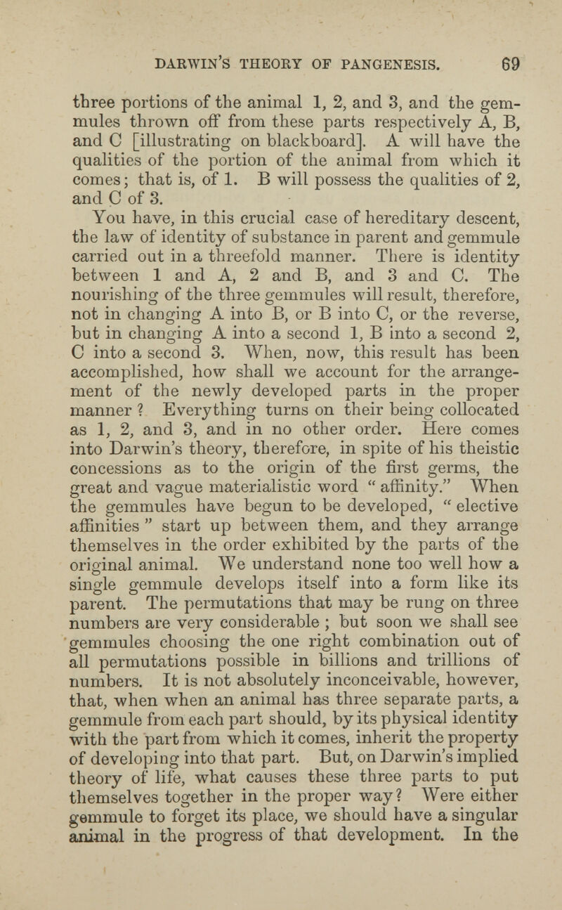 Darwin's theory of pangenesis. 69 three portions of the animal 1, 2, and 3, and the gem- mules thrown 0ÍF from these parts respectively A, B, and С [illustrating on blackboard]. A will have the qualities of the portion of the animal from which it comes; that is, of 1. В will possess the qualities of 2, and Ç of 3, You have, in this crucial case of hereditary descent, the law of identity of substance in parent and gemmule carried out in a threefold manner. There is identity between 1 and A, 2 and B, and 3 and C. The nourishing of the three gemmules will result, therefore, not in changing A into B, or В into C, or the reverse, but in changing A into a second 1, В into a second 2, С into a second 3, When, now, this result has been accomplished, how shall we account for the arrange¬ ment of the newly developed parts in the proper manner ? Everything turns on their being collocated as 1, 2, and 3, and in no other order. Here comes into Darwin's theory, therefore, in spite of his theistic concessions as to the origin of the first germs, the great and vague materialistic word  affinity. When the gemmules have begun to be developed,  elective affinities  start up between them, and they arrange themselves in the order exhibited by the parts of the original animal. We understand none too well how a single gemmule develops itself into a form like its parent. The permutations that may be rung on three numbers are very considerable ; but soon we shall see gemmules choosing the one right combination out of aU permutations possible in billions and trillions of numbers. It is not absolutely inconceivable, however, that, when when an animal has three separate parts, a gemmule from each part should, by its physical identity with the part from which it comes, inherit the property of developing into that part. But, on Darwin's implied theory of life, what causes these three parts to put themselves together in the proper way? Were either gemmule to forget its place, we should have a singular animal in the progress of that development. In the