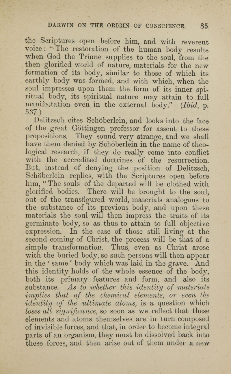 DARWIN ON THE ORIGIN OF CONSCIENCE. 85 the Scriptures open before him, and with reverent voice:  The restoration of the human body results when God the Triune supplies to the soul, from the then glorified world of nature, materials for the new formation of its body, similar to those of which its earthly body was formed, and with which, when the soul impresses upon them the form of its inner spi¬ ritual body, its spiritual nature may attain to full manife.jtation even in the external body. {Ibid, p. 537.) _ Delitzsch cites Schöberlein, and looks into the face of the great Göttingen professor for assent to these propositions. They sound very strange, and we shall have them denied by Schöberlein in the name of theo¬ logical research, if they do really come into conflict with the accredited doctrines of the resurrection. But, instead of denying the position of Delitzsch, Schöberlein replies, with the Scriptures open before him,  The souls of the departed will be clothed with glorified bodies. There will be brought to the soul, out of the transfigured world, materials analogous to the substance of its previous body, and upon these materials the soul will then impress the traits of its germinate body, so as thus to attain to full objective expression. In the case of those still living at the second coming of Christ, the process will be that of a simple transformation. Thus, even as Christ arose with the buried body, so such persons will then appear in the ' same ' body which \vas laid in the grave. And this identity holds of the whole essence of the body, both its primary features and form, and also its substance, -ás to ivhether this identity of materials implies that of the chemical elements, or even the identity of the ultimate atoms, is a question which loses all significance, so soon as we reflect that these elements and atoms themselves are in turn composed of invisible forces, and that, in order to become integral parts of an organism, they must bo dissolved back into these forces, and then arise out of theui under a new