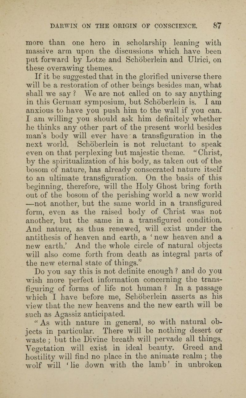 DARWIN ON THE ORIGIN OF CONSCIENCE. 87 more than one hero in scholarship leaning with massive arm upon the discussions which have been put forward by Lotze and Schöberlein and Ulrici, on these overawing themes. If it be suggested that in the glorified universe there will be a restoration of other beings besides man, what shall we say ? We are not called on to say anything in this German symposium, but Schöberlein is. I am anxious to have you push him to the wall if you can. I am willing you should ask him definitely whether he thinks any other part of the present world besides man's body will ever have a transfiguration in the next world. Schöberlein is not reluctant to speak even on that perplexing but majestic theme. Christ, by the spiritualization of his body, as taken out of the bosom of nature, has already consecrated nature itself to an ultimate transfiguration. On the basis of this beginning, therefore, will the Holy Ghost bring forth out of the bosom of the perishing world a new world —not another, but the same world in a transfigured form, even as the raised body of Christ was not another, but the same in a transfigured condition. And nature, as thus renewed, will exist under the antithesis of heaven and earth, a ' new heaven and a new earth.' And the whole circle of natural objects will also come forth from death as integral parts of the new eternal state of things. Do you say this is not definite enough ? and do you wish more perfect information concerning the trans¬ figuring of forms of life not human ? In a passage which I have before me, Schöberlein asserts as his view that the new heavens and the new earth will be such as Agassiz anticipated.  As with nature in general, so with natural ob¬ jects in particular. There will be nothing desert or waste ; but the Divine breath will pervade all things. Vegetation will exist in ideal beauty. Greed and hostility will find no place in the animate realm ; the wolf will 'lie down with the lamb' in unbroken