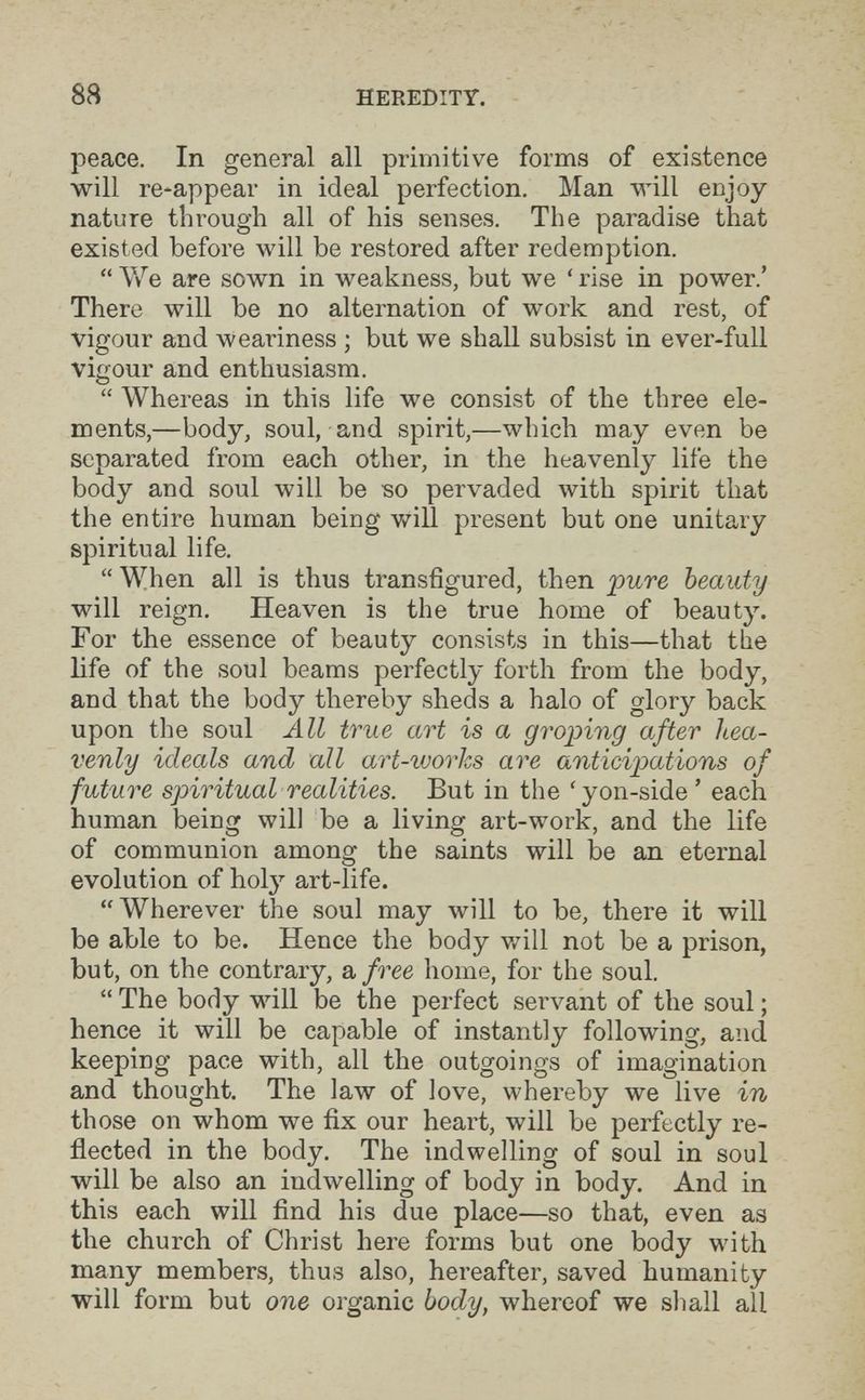 88 HEREDITY. peace. In general all primitive forms of existence will re-appear in ideal perfection. Man will enjoy nature through all of his senses. The paradise that existed before will be restored after redemption.  We are sown in weakness, but we ' rise in power.' There will be no alternation of work and rest, of vigour and weariness ; but we shall subsist in ever-full vigour and enthusiasm.  Whereas in this life we consist of the three ele¬ ments,—body, soul, and spirit,—which may even be separated from each other, in the heavenly life the body and soul will be so pervaded with spirit that the entire human being will present but one unitary spiritual life.  When all is thus transfigured, then 'pure beauty will reign. Heaven is the true home of beauty. For the essence of beauty consists in this—that the life of the soul beams perfectly forth from the body, and that the body thereby sheds a halo of glory back upon the soul All true art is a groping after hea¬ venly ideals and all art-works are anticipations of future spiritual realities. But in the 'yon-side ' each human being will be a living art-work, and the life of communion among the saints will be an eternal evolution of hoty art-life. Wherever the soul may will to be, there it will be able to be. Hence the body v/ill not be a prison, but, on the contrary, a free home, for the soul.  The body will be the perfect servant of the soul ; hence it will be capable of instantly following, and keeping pace with, all the outgoings of imagination and thought. The law of love, whereby we live in those on whom we fix our heart, will be perfectly re¬ flected in the body. The indwelling of soul in soul will be also an indwelling of body in body. And in this each will find his due place—so that, even as the church of Christ here forms but one body with many members, thus also, hereafter, saved humanity will form but one organic body, whereof we shall all