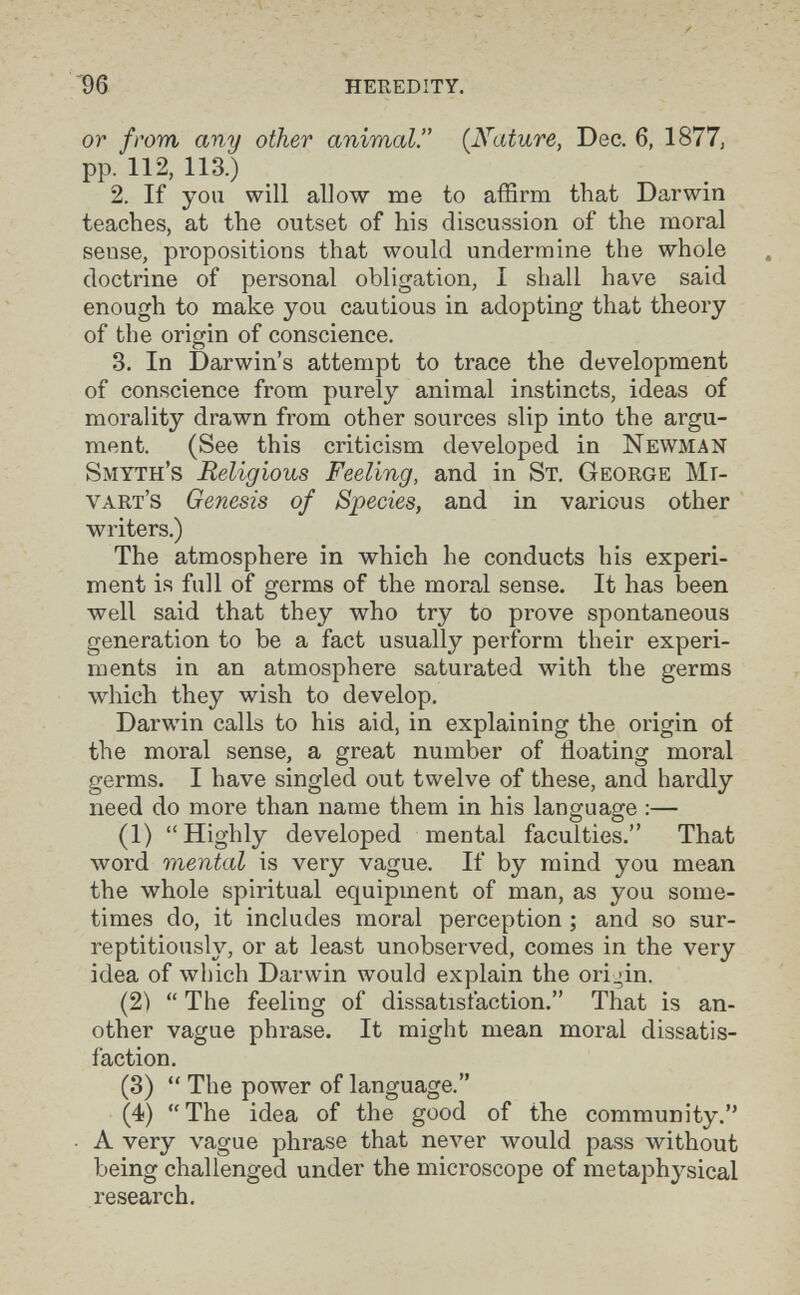 '96 heredity. ОТ from any other animal. (Nature, Dec. 6, 1877, pp. 112, 113.) 2. If you will allow me to affirm that Darwin teaches, at the outset of his discussion of the moral sense, propositions that would undermine the whole doctrine of personal obligation, I shall have said enough to make you cautious in adopting that theory of the origin of conscience. 3. In Darwin's attempt to trace the development of conscience from purely animal instincts, ideas of morality drawn from other sources slip into the argu¬ ment. (See this criticism developed in Newman Smyth's Religious Feeling, and in St. George Mr- vart's Genesis of Species, and in various other writers.) The atmosphere in which he conducts his experi¬ ment is full of germs of the moral sense. It has been well said that they who try to prove spontaneous generation to be a fact usually perform their experi¬ ments in an atmosphere saturated with the germs which they wish to develop. Darwin calls to his aid, in explaining the origin of the moral sense, a great number of floating moral germs. I have singled out twelve of these, and hardly need do more than name them in his language :— (1) Highly developed mental faculties. That word mental is very vague. If by mind you mean the whole spiritual equipment of man, as you some¬ times do, it includes moral perception ; and so sur¬ reptitiously, or at least unobserved, comes in the very idea of which Darwin would explain the origin. (2) The feeling of dissatisfaction. That is an¬ other vague phrase. It might mean moi'al dissatis¬ faction. (3) The power of language. (4) The idea of the good of the community. A very vague phrase that пел^ег would pass without being challenged under the microscope of metaphysical research.
