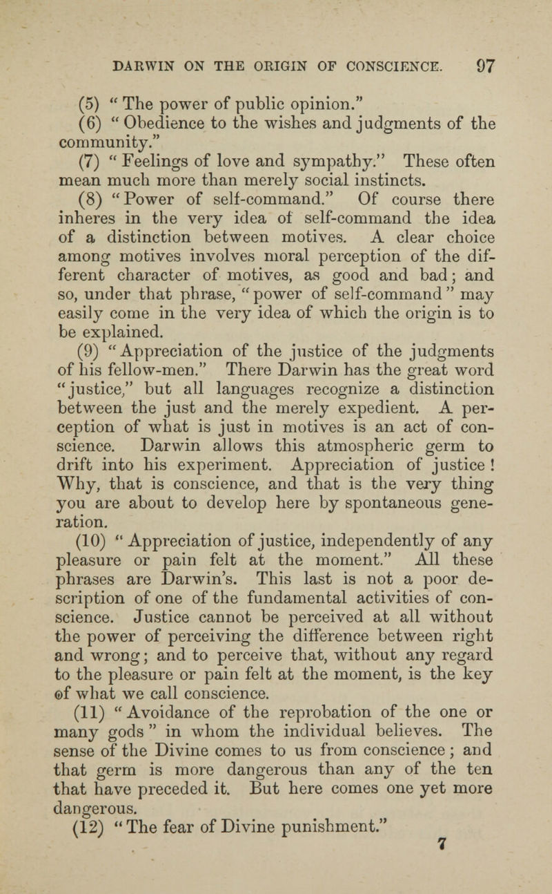 DARWIN ON THE ORIGIN OF CONSCIENCE. 97 (5)  The power of public opinion. (6)  Obedience to the wishes and judgments of the community. (7)  Feelings of love and sympathy. These often mean much more than merely social instincts. (8) Power of self-command. Of course there inheres in the very idea oí self-command the idea of a distinction between motives. A clear choice among motives involves moral perception of the dif¬ ferent character of motives, as good and bad ; and so, under that phrase, power of self-command may easily come in the very idea of which the origin is to be explained. (9) Appreciation of the justice of the judgments of his fellow-men. There Darwin has the great word justice/' but all languages recognize a distinction between the just and the merely expedient. A per¬ ception of what is just in motives is an act of con¬ science. Darwin allows this atmospheric germ to drift into his experiment. Appreciation of justice ! Why, that is conscience, and that is the very thing you are about to develop here by spontaneous gene¬ ration, (10)  Appreciation of justice, independently of any pleasure or pain felt at the moment. All these phrases are Darwin's. This last is not a poor de¬ scription of one of the fundamental activities of con¬ science. Justice cannot be perceived at all without the power of perceiving the difference between right and wrong ; and to perceive that, without any regard to the pleasure or pain felt at the moment, is the key ©f what we call conscience. (11) Avoidance of the reprobation of the one or many gods  in whom the individual believes. The sense of the Divine comes to us from conscience ; and that germ is more dangerous than any of the ten that h^ave preceded it. But here comes one yet more dangerous. (12)  The fear of Divine punishment.