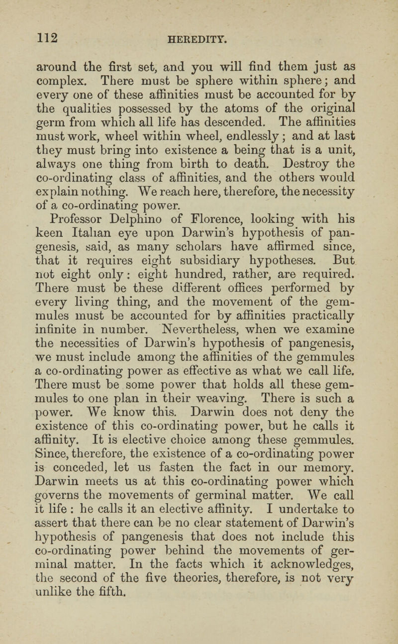 112 HEREDITY. around the first set, and you will find them just as complex. There must be sphere within sphere; and every one of these affinities must be accounted for by the qualities possessed by the atoms of the original germ from which all life has descended. The affinities must work, wheel within wheel, endlessly ; and at last they must bring into existence a being that is a unit, always one thing from birth to death. Destroy the co-ordinating class of affinities, and the others would explain nothing. We reach here, therefore, the necessity of a co-ordinating power. Professor Delphino of Florence, looking with his keen Italian eye upon Darwin's hypothesis of pan¬ genesis, said, as many scholars have affirmed since, that it requires eight subsidiary hypotheses. But not eight only ; eight hundred, rather, are required. There must be these different offices performed by every living thing, and the movement of the gem- mules must be accounted for by affinities practically infinite in number. Nevertheless, when we examine the necessities of Darwin's hypothesis of pangenesis, we must include among the affinities of the gemmules a co-ordinating power as efíective as what we call life. There must be some power that holds all these gem- mules to one plan in their weaving. There is such a power. We know this. Darwin does not deny the existence of this co-ordinating power, but he calls it affinity. It is elective choice among these gemmules. Since, therefore, the existence of a co-ordinating power is conceded, let us fasten the fact in our memory. Darwin meets us at this co-ordinating power which governs the movements of germinal matter. We call it life : he calls it an elective affinity. I undertake to assert that there can be no clear statement of Darwin's hypothesis of pangenesis that does not include this co-ordinating power behind the movements of ger¬ minal matter. In the facts which it acknowledges, О ' the second of the five theories, therefore, is not very unlike the fifth.