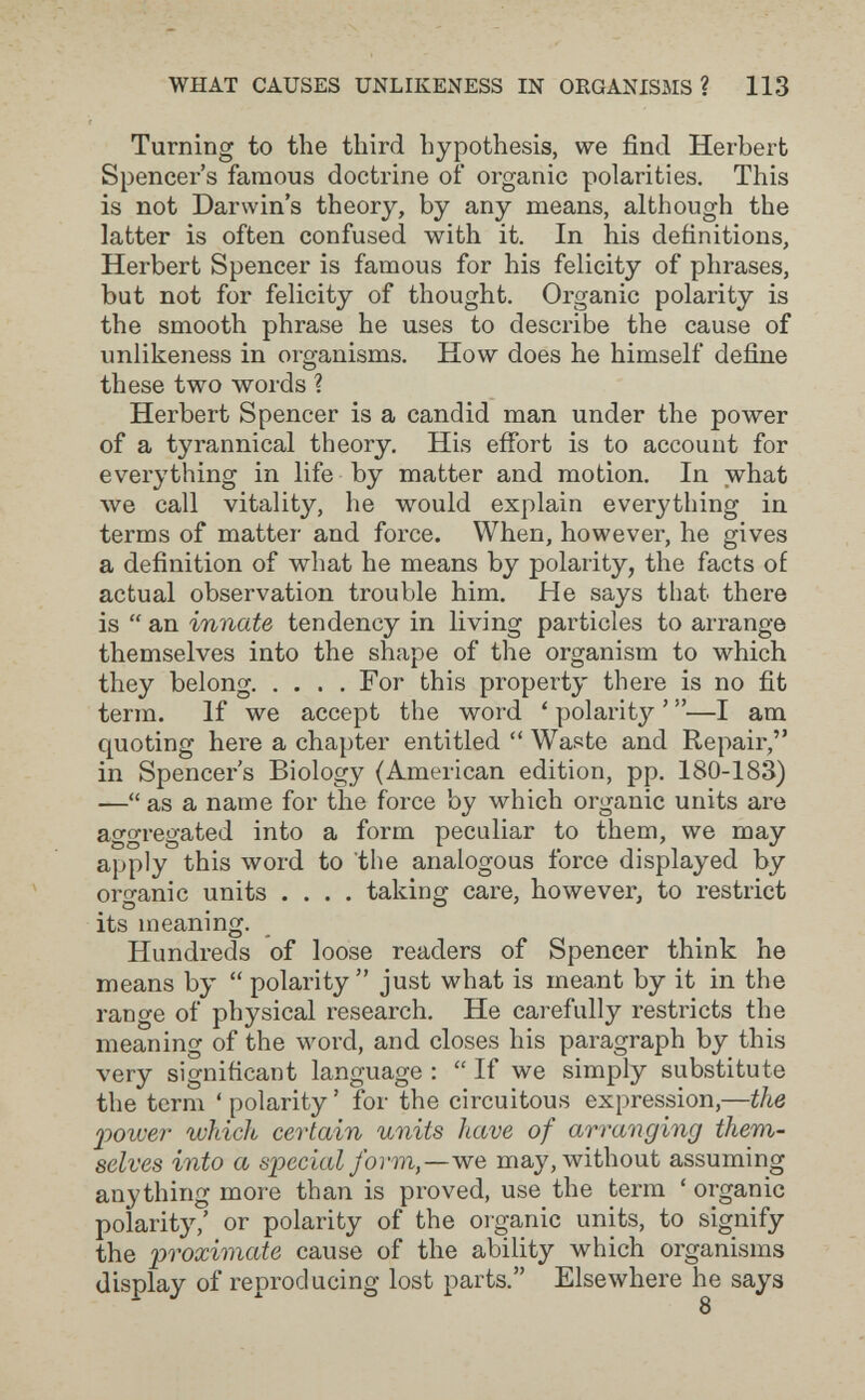 WHAT CAUSES UNLIKENESS IN ORGANISMS? 113 Turning to the third hypothesis, we find Herbert Spencer's famous doctrine of organic polarities. This is not Darwin's theory, by any means, although the latter is often confused with it. In his definitions, Herbert Spencer is famous for his felicity of phrases, but not for felicity of thought. Organic polarity is the smooth phrase he uses to describe the cause of unlikeness in organisms. How does he himself define these two words ? Herbert Spencer is a candid man under the power of a tyrannical theory. His effort is to account for evei'ything in life by matter and motion. In what we call vitality, he would explain everything in terms of matter and force. When, however, he gives a definition of what he means by polarity, the facts of actual observation trouble him. He says that there is  an innate tendency in living particles to arrange themselves into the shape of the organism to which they belong For this property there is no fit term. If we accept the word ' polarity ' —I am quoting here a chapter entitled  Waste and Repair, in Spencer's Biology (American edition, pp. 180-183) — as a name for the force by which organic units are aggregated into a form peculiar to them, we may apply this word to 'the analogous force displayed by organic units .... taking care, however, to restrict its meaning. Hundreds of loose readers of Spencer think he means by  polarity just what is meant by it in the range of physical r-esearch. He carefully restricts the meaning of the word, and closes his paragraph by this very significant language :  If we simply substitute the term ' polarity ' for the circuitous expression,—the poiver which certain units have of arranging them¬ selves into a Slacciai form,—we may, without assuming anything more than is proved, use the terra ' organic polarity,' or polarity of the organic units, to signify the 'proximate cause of the ability which organisms display of reproducing lost parts. Elsewhere he says