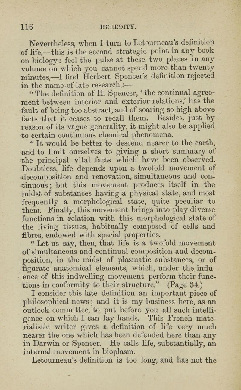 116 HEREDITY, Nevertheless, when I turn to Letourneau's definition of life,—this is the second strategic point in any book on biology ; feel the pulse at tiiese two places in any volume on which you cannot spend more than twenty minntes,—I find Herbert Spencer's definition rejected in the name of late research—  The definition of H. Spencer, ' the continual agree¬ ment between interior and exterior relations,' has the fault of being too abstract, and of soaring so high above facts that it ceases to recall them. Besides, just by leason of its vague generality, it might also be applied to certain continuous chemical phenomena.  It would be better to descend nearer to the earth, and to limit ourselves to giving a short summary of the principal vital facts which have been observed. Doubtless, life depends upon a twofold movement of 'decomposition and renovation, simultaneous and con¬ tinuous ; but this movement produces itself in the midst of substances having a physical state, and most frequently a morphological state, quite peculiar to them. Finally, this movement brings into play diverse functions in relation with this morphological state of the living tissues, habitually composed of cells and fibres, endowed with special properties.  Let us say, then, that life is a twofold movement of simultaneous and continual composition and decom- j position, in the midst of plasmatic substances, or of j figurate anatomical elements, which, under the influ- ' enee of this indwelling movement perform their func- ' tions in conformity to their structure. (Page 34.) I consider this late definition an important piece of ; philosophical news ; and it is my business here, as an outlook committee, to put before you all such intelli¬ gence on which I can lay hands. This French mate¬ rialistic writer gives a definition of life very much nearer the one which has been defended here than any in Darwin or Spencer. He calls life, substantially, an internal movement in bioplasm. Letourneau's definition is too long, and has not the