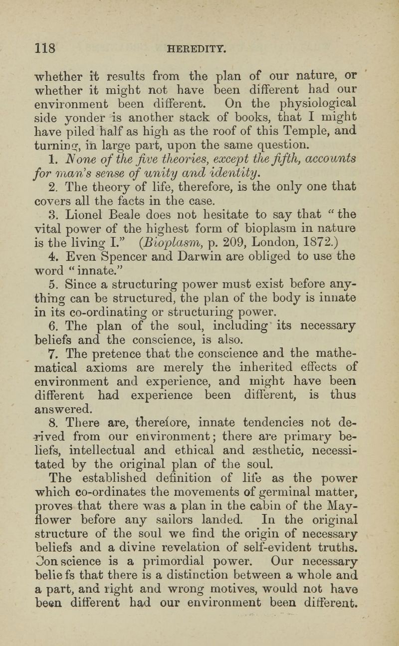 118 HEREDITY. whether it results from the plan of our nature, or whether it might not have been different had our environment been different. On the physiological side yonder is another stack of books, that I might have piled half as high as the roof of this Temple, and turnini^, in large part, upon the same question. 1. iV'otie of the five theories, except the fifth, accounts for man's sense of unity and identity. 2. The theory of life, therefore, is the only one that covers all the facts in the case. 3. Lionel Beale does not hesitate to say that  the vital power of the highest form of bioplasm in nature is the living I. (Bioplasm, p. 209, London, 1872.) 4. Even Spencer and Darwin are obliged to use the word innate. 5. Since a structuring power must exist before any¬ thing can be structured, the plan of the body is innate in its co-ordinating or structuring power. 6. The plan of the soul, including' its necessary beliefs and the conscience, is also. 7. The pretence that the conscience and the mathe¬ matical axioms are merely the inherited effects of environment and experience, and might have been different had experience been different, is thus answered. 8. There are, therefore, innate tendencies not de¬ rived from our environment; there are primary be¬ liefs, intellectual and ethical and aesthetic, necessi¬ tated by the original plan of the soul. The established definition of life as the power which co-ordinates the movements of germinal matter, proves that there was a plan in the cabin of the May¬ flower before any sailors landed. In the original structure of the soul we find the origin of necessary beliefs and a divine revelation of self-evident truths. Conscience is a primordial power. Our necessary belie fs that there is a distinction between a whole and a part, and right and wrong motives, would not have been different had our environment been different.