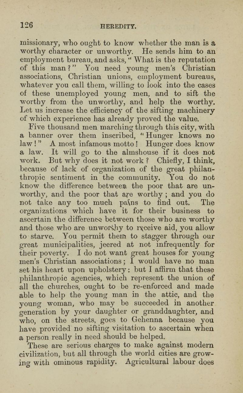 126 HEREDITY. missionary, who ought to know whether the man is a worthy character or unworthy. He sends him to an employment bureau, and asks, What is the reputation of this man? You need young men's Christian associations, Christian unions, employment bureaus, whatever you call them, willing to look into the cases of these unemployed young men, and to sift the worthy from the unworthy, and help the worthy. Let us increase the efficiency of the sifting machinery of which experience has already proved the value. Five thousand men marching through this city, with a banner over them inscribed, Hunger knows no law ! A most infamous motto ! Hunger does know a law. It will go to the almshouse if it does not work. But why does it not work ? Chiefly, I think, because of lack of organization of the great philan¬ thropic sentiment in the community. You do not know the difference betweem the poor that are un¬ worthy, and the poor that a^re worthy ; and you do not take any too much pa\ns to find out. The oriranizations which have it for their business to ascertain the differencsi between those who are worthy and those who are unwoi4hy to rs^ceive aid, you allow to starve. You permit them to stagger through our great municipalities, jeered at not infrequently for their poverty. I do not want great houses for young men's Christian associations ; 1 would have no man set his heart upon upholstery ; but I affirm that these philanthropic agencies, which represent the union of all the churches, ought to be re-enforced and made able to help the young man in the attic, and the young woman, who may be succeeded in another generation by your daughter or granddaughter, and who, on the streets, goes to Gehenna because you have provided no sifting visitation to ascertain when a person really in need should be helped. These are serious charges to make against modern civilization, but all through the world cities are grow¬ ing with ominous rapidity. Agricultural labour does