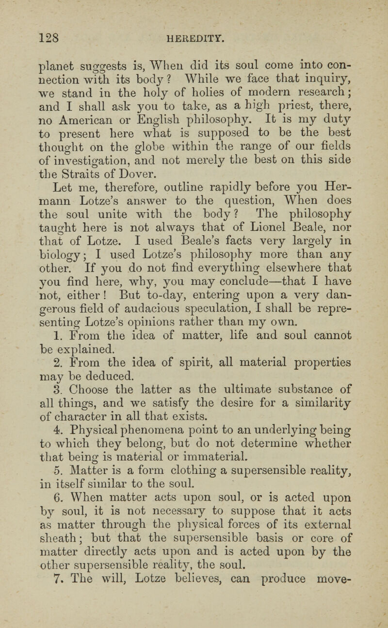 128 HEREDITY. planet suggests is, Wheu did its soul come into con¬ nection with its body ? While we face that inquiry, we stand in the holy of holies of modem research; and I shall ask you to take, as a high priest, there, no American or English philosophy. It is my duty to present here what is supposed to be the best thought on the globe within the range of our fields of in\^estigation, and not merely the best on this side the Straits of Dover. Let me, therefore, outline rapidly before you Her¬ mann Lotze's answer to the question, When does the soul unite with the body ? The philosophy taught here is not always that of Lionel Beale, nor that of Lotze. I used Beale's facts very largely in biology; I used Lotze's philosophy more than any other. If you do not find everything elsewhere that you find here, why, you may conclude—that I have not, either ! But to-day, entering upon a very dan¬ gerous field of audacious speculation, I shall be repre¬ senting Lotze's opinions rather than my own. 1. From the idea of matter, life and soul cannot be explained. 2. From the idea of spirit, all material properties may be deduced. 3. Choose the latter as the ultimate substance of all things, and we satisfy the desire for a similarity of character in all that exists. 4. Physical phenomena point to an underlying being to which they belong, but do not determine whether that being is material or immaterial. 5. Matter is a form clothing a supersensible reality, in itself similar to the soul. 6. When matter acts upon soul, or is acted upon by soul, it is not necessary to suppose that it acts as matter through the physical forces of its external sheath; but that the supersensible basis or core of matter directly acts upon and is acted upon by the other supersensible reality, the soul. 7. The will, Lotze believes, can produce move-