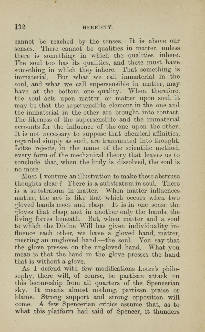 132 HEREDITY. cannot be reached by the senses. It is above our senses. There cannot be qualities in matter, unless there is something in which the qualities inhere. The soul too has its qualities, and these must have something in which they inhere. That something is immaterial. But what we call immaterial in the soul, and what we call supersensible in matter, may have at the bottom one quality. When, therefore, the soul acts upon matter, or matter upon soul, it may be that the supersensible element in the one and the immaterial in the other are brought into contact. The likeness of the supersensible and the immaterial accounts for the influence of the one upon the other. It is not necessary to suppose that chemical affinities, regarded simply as such, are transmuted into thought. Lotze rejects, in the name of the scientific method, every form of the mechanical theory that leaves us to conclude that, when the body is dissolved, the soul is no more. Must I venture an illustration to make these abstruse thoughts clear ? There is a substratum in soul. There is a substratum in matter. When matter influences matter, the act is like that which occurs when two gloved hands meet and clasp. It is in one sense the gloves that clasp, and in another only the hands, the living forces beneath. But, when matter and a soul to which the Divine Will has given individuality in¬ fluence each other, we have a gloved hand, matter, meeting an ungloved hand,—the soul. You say that the glove presses on the ungloved hand. What you mean is that the hand in the glove presses the hand that is without a glove. As I defend with few modifications Lotze's philo¬ sophy, there will, of course, be partisan attack on this lectureship from all quarters of the Spencerian sky. It means almost nothing, partisan praise or blame. Strong support and strong opposition will come. A few Spencerian critics assume that, as to what this platform had said of Spencer, it thunders