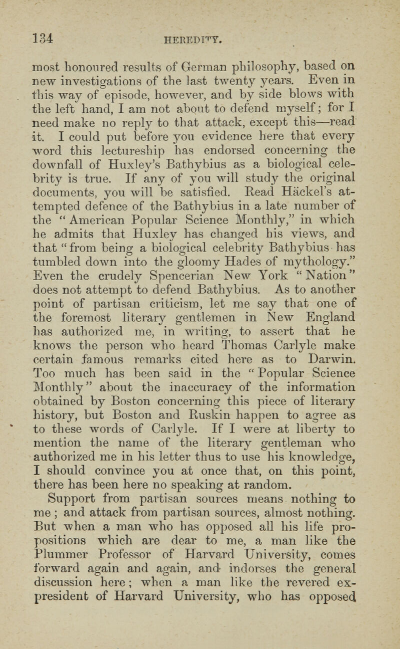 134 HEREDI'nr. most honoured results of German philosophy, based on new investigations of the last tAventy years. Even in this way of episode, however, and by side blows with the left hand, I am not about to defend myself; for I need make no reply to that attack, except this—read it. I could put before you evidence here that every word this lectureship has endorsed concerning the downfall of Huxley's Bathybius as a biological cele¬ brity is true. If any of you will study the original documents, you will be satisfied. Read Häckel's at¬ tempted defence of the Bathybius in a late number of the  Amei'ican Popular Science Monthly, in which he admits that Huxlev has chano^ed his views, and */ Ö ^ ' that from being a biological celebrity Bathybius has tumbled down into the gloomy Hades of mythology. Even the crudely Spencerian New York Nation does not attempt to defend Bathybius. As to another point of partisan criticism, let me say that one of the foremost literary gentlemen in New England has authorized me, in writing, to assert that he knows the person who heard Thomas Carlyle make certain famous remarks cited here as to Darwin. Too much has been said in the  Popular Science Monthly about the inaccuracy of the information obtained by Boston concerning this piece of literary history, but Boston and Ruskin happen to agree as to these words of Carlyle. If I were at liberty to mention the name of the literary gentleman who authorized me in his letter thus to use his knowledge, I should convince you at once that, on this point, there has been here no speaking at random. Support from partisan sources means nothing to me ; and attack from partisan sources, almost nothing. But when a man who has opposed all his life pro¬ positions which are dear to me, a man like the Plummer Professor of Harvard University, comes forward again and again, and indorses the general discussion here ; when a man like the revered ex- president of Harvard University, who has opposed