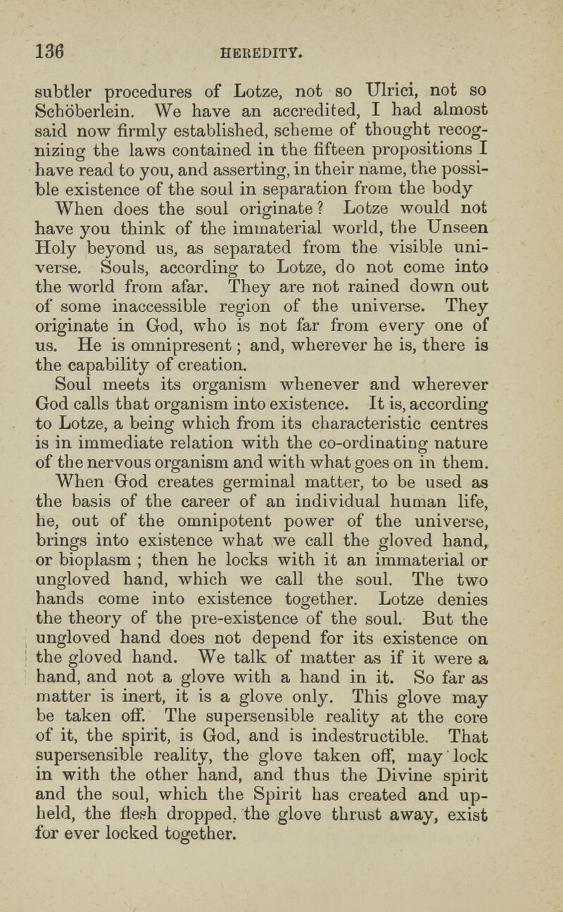 136 HEREDITY. subtler procedures of Lotze, not so Ulrici, not so Schöberlein. We have an accredited, I had almost said now firmly established, scheme of thought recog¬ nizing the laws contained in the fifteen propositions I have read to you, and asserting, in their name, the possi¬ ble existence of the soul in separation from the body When does the soul originate ? Lotze would not have you think of the immaterial world, the Unseen Holy beyond us, as separated from the visible uni¬ verse. Souls, according to Lotze, do not come into the world from afar. They are not rained down out of some inaccessible region of the universe. They originate in God, who is not far from every one of us. He is omnipresent ; and, wherever he is, there is the capability of creation. Soul meets its organism whenever and wherever God calls that organism into existence. It is, according to Lotze, a being which from its characteristic centres is in immediate relation with the co-ordinating nature of the nervous organism and with what goes on in them. When God creates germinal matter, to be used as the basis of the career of an individual human life, he, out of the omnipotent power of the universe, brings into existence what we call the gloved hand, or bioplasm ; then he locks with it an immaterial or ungloved hand, which we call the soul. The two hands come into existence together. Lotze denies the theory of the pre-existence of the soul. But the ungloved hand does not depend for its existence on the gloved hand. We talk of matter as if it were a hand, and not a glove with a hand in it. So far as matter is inert, it is a glove only. This glove may be taken off. The supersensible reality at the core of it, the spirit, is God, and is indestructible. That supersensible reality, the glove taken off, may lock in with the other hand, and thus the Divine spirit and the soul, which the Spirit has created and up¬ held, the flesh dropped,, the glove thrust away, exist for ever locked together.