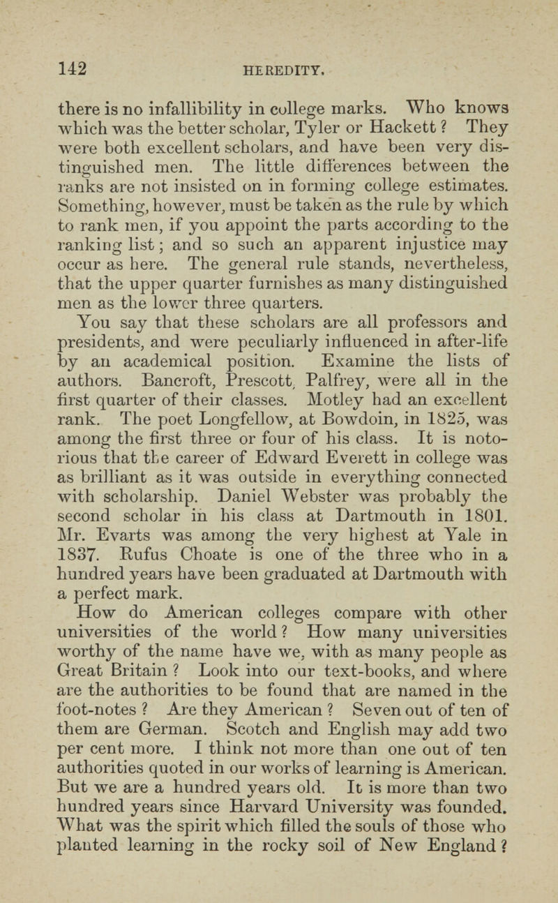 142 HEREDITY. there is no infallibility in college marks. Who knows which was the better scholar, Tyler or Hackett ? They were both excellent scholars, and have been very dis¬ tinguished men. The little diiierences between the I'anks are not insisted on in forming college estimates. Something, however, must be taken as the rule by which to rank men, if you appoint the parts according to the ranking list ; and so such an apparent injustice may occur as here. The general rule stands, nevertheless, that the upper quarter furnishes as many distinguished men as the lower three quarters. You say that these scholars are all professors and presidents, and were peculiarly influenced in after-life by an academical position. Examine the lists of authors. Bancroft, Prescott, Palfrey, were all in the first quarter of their classes. Motley had an excellent rank. The poet Longfellow, at Bowdoin, in 1825, was among the first three or four of his class. It is noto¬ rious that the career of Edward Everett in college was as brilliant as it was outside in everything connected with scholarship. Daniel Webster was probably the second scholar in his class at Dartmouth in 1801, Mr. Evarts was among the very highest at Yale in 1837. Rufus Choate is one of the three who in a hundred years have been graduated at Dartmouth with a perfect mark. How do American colleges compare with other universities of the world ? How many universities worthy of the name have we, with as many people as Great Britain ? Look into our text-books, and where are the authorities to be found that are named in the ibot-notes ? Are they American ? Seven out of ten of them are German. Scotch and English may add two per cent more. I think not more than one out of ten authorities quoted in our works of learning is American. But we are a hundred years old. It is more than two hundred years since Harvard University was founded. What was the spirit which filled the souls of those who planted learning in the rocky soil of New England ?