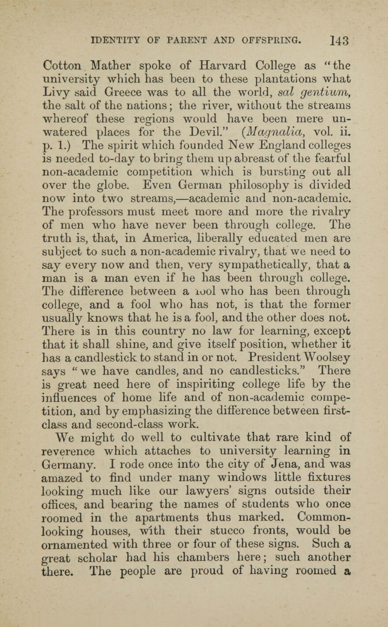 IDENTITY OF PARENT AND OFFSPRING. 143 Cotton Mather spoke of Harvard College as the university which has been to these plantations what Livy said Greece was to all the world, sal gentium, the salt of the nations ; the river, without the streams whereof these restions would have been mere un- watered places for the Devil. {Magnolia, vol. ii. p. 1.) The spirit which founded New England colleges is needed to-day to bring them up abreast of the fearful non-academic competition which is bursting out all over the globe. Even German philosophy is divided now into two streams,—academic and non-academic. The professors must meet more and more the rivalry of men who have never been throug-h college. The О О truth is, that, in America, liberally educated men are subject to such a non-academic rivalry, that we need to say every now and then, very sympathetically, that a man is a man even if he has been through college. The difference between a lool who has been through college, and a fool who has not, is that the former usually knows that he is a fool, and the other does not. There is in this country no law for learning, except that it shall shine, and give itself position, whether it has a candlestick to stand in or not. President Woolsey says we have candles, and no candlesticks. There is great need here of inspiriting college life by the influences of home life and of non-academic compe¬ tition, and by emphasizing the difference between first- class and second-class work. We might do well to cultivate that rare kind of reverence which attaches to university learning in Germany. I rode once into the city of Jena, and was amazed to find under many windows little fixtures looking much like our lawyers' signs outside their offices, and bearing the names of students who once roomed in the apartments thus marked. Common- looking houses, with their stucco fronts, would be ornamented with three or four of these signs. Such a great scholar had his chambers here; such another there. The people are proud of having roomed a