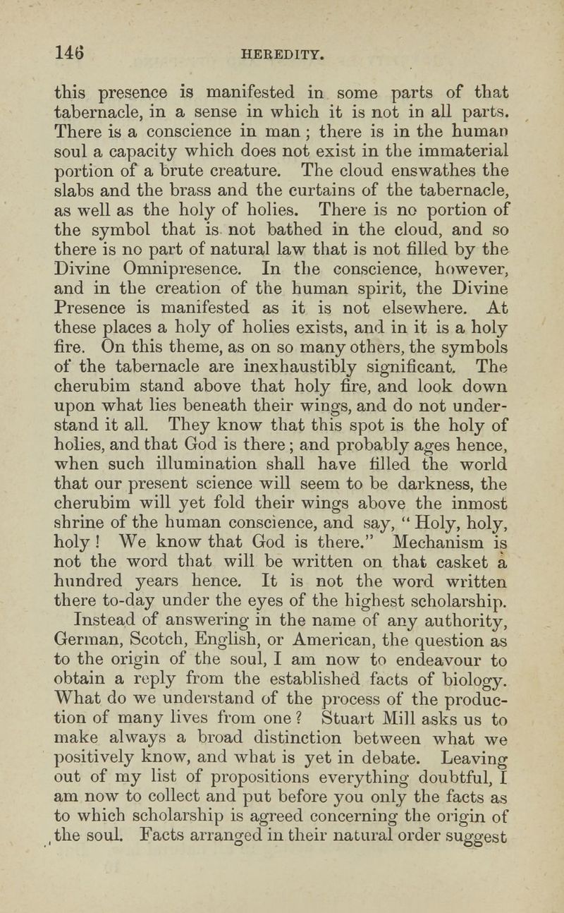 14Ö HEREDITY. tbis presence is manifested in some parts of that tabernacle, in a sense in which it is not in all parts. There is a conscience in man ; there is in the human soul a capacity which does not exist in the immaterial portion of a brute creature. The cloud enswathes the slabs and the brass and the curtains of the tabernacle, as well as the holy of holies. There is no portion of the symbol that is not bathed in the cloud, and so there is no part of natural law that is not filled by the Divine Omnipresence. In the conscience, however, and in the creation of the human spirit, the Divine Presence is manifested as it is not elsewhere. At these places a holy of holies exists, and in it is a holy fire. On this theme, as on so many others, the symbols of the tabernacle are inexhaustibly significant. The cherubim stand above that holy fire, and look down upon what lies beneath their wings, and do not under¬ stand it all. They know that this spot is the holy of holies, and that God is there ; and probably ages hence, when such illumination shall have filled the world that our present science will seem to be darkness, the cherubim will yet fold their wings above the inmost shrine of the human conscience, and say, Holy, holy, holy ! We know that God is there. Mechanism is not the word that will be written on that casket a hundred years hence. It is not the word written there to-day under the eyes of the highest scholarship. Instead of answering in the name of any authority, German, Scotch, English, or American, the question as to the origin of the soul, I am now to endeavour to obtain a reply from the established facts of biology. What do we understand of the process of the produc¬ tion of many lives from one ? Stuart Mill asks us to make always a broad distinction between what we positively know, and what is yet in debate. Leaving out of my list of propositions everything doubtful, I am now to collect and put before you only the facts as to which scholarship is agreed concerning the origin of ,the soul. Facts arranged in their natural order suggest