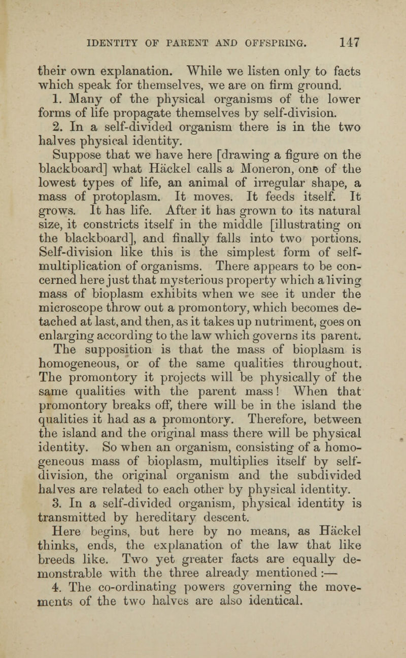 IDENTITY OF PARENT AND OFFSPRING. 147 their own explanation. While we listen only to facts which speak for themselves, we are on firm ground, 1. Many of the physical organisms of the lower forms of life propagate themselves by self-division. 2. In a self-divided organism there is in the two halves phj'sical identity. Suppose that we have here [drawing a figure on the blackboard] what Häckel calls a Moneron, one of the lowest types of life, an animal of irregular shape, a mass of protoplasm. It moves. It feeds itself. It grows. It has life. After it has grown to its natural size, it constricts itself in the mid^dle [illustrating on the blackboard], and finally falls into two portions. Self-division like this is the simplest form of self- multiplication of organisms. There appears to be con¬ cerned here just that mysterious property which aliving mass of bioplasm exhibits when we see it under the microscope throw out a promontory, which becomes de¬ tached at last, and then, as it takes up nutriment, goes on enlarging according to the law which governs its parent. The supposition is that the mass of bioplasm is homogeneous, or of the same qualities throughout. The promontory it projects will be physically of the same qualities with the parent mass ! When that promontory breaks ofi*, there will be in the island the qualities it had as a promontory. Therefore, between the island and the original mass there will be physical identity. So when an organism, consisting of a homo¬ geneous mass of bioplasm, multiplies itself by self- division, the original organism and the subdivided halves are related to each other by physical identity. 3. In a self-divided organism, physical identity is transmitted by hereditary descent. Here begins, but here by no means, as Häckel thinks, ends, the explanation of the law that like breeds like. Two yet greater facts are equally de¬ monstrable with the three already mentioned :— 4. The co-ordinating powers governing the move¬ ments of the two halves are also identical.