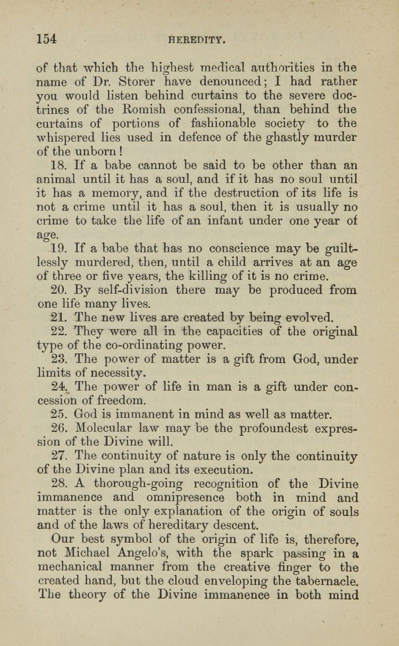 154 HEREDITY. of that which the hio;hest medical authorities in the name of Dr. Storer have denounced; I had rather you would listen behind curtains to the severe doc¬ trines of the Romish confessional, than behind the curtains of portions of fashionable society to the whispered lies used in defence of the ghastly murder of the unborn ! 18. If a babe cannot be said to be other than an animal until it has a soul, and if it has no soul until it has a memory, and if the destruction of its life is not a crime until it has a soul, then it is usually no crime to take the life of an infant under one year of age. 19. If a babe that has no conscience may be guilt¬ lessly murdered, then, until a child arrives at an age of three or five years, the killing of it is no crime. 20. By self-division there may be produced from one life many lives. 21. The new lives are created by being evolved. 22. They were all in the capacities of the original type of the co-ordinating power. 23. The power of matter is a gift from God, under limits of necessity. 24. The power of life in man is a gift under con¬ cession of freedom. 25. God is immanent in mind as well as matter. 26. Molecular law may be the profoundest expres¬ sion of the Divine will. 27. The continuity of nature is only the continuity of the Divine plan and its execution. 28. A thorough-going recognition of the Divine immanence and omnipresence both in mind and matter is the only explanation of the origin of souls and of the laws of hereditary descent. Our best symbol of the origin of life is, therefore, not Michael Angelo's, with the spark passing in a mechanical manner from the creative finger to the created hand, but the cloud enveloping the tabernacle. The theory of the Divine immanence in both mind