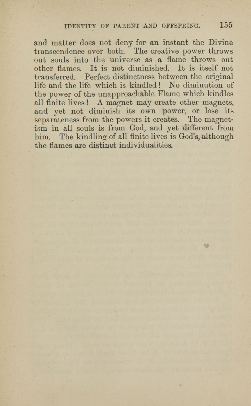 IDENTITY OF PAKENT AND OFFSPRING. 155 and matter does not deny for an instant the Divine transcendence over both. The creative power throws out souls into the universe as a flame throws out other flames. It is not diminished. It is itself not transferred. Perfect distinctness between the original life and the life which is kindled ! No diminution of the power of the unapproachable Flame which kindles all finite lives ! A macjnet mav create other maomets, О о ' and yet not diminish its own power, or lose its separateness from the powers it creates. The magnet¬ ism in all souls is from God, and yet different from him. The kindling of all finite lives is God's, although the flames are distinct individualities.