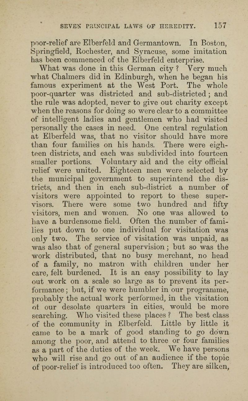 SEVEN PRINCIPAL LAWS OF HEREDITY. 157 poor-relief are Elberfeld and Germantown. In Boston, Springfield, Rochester, and Syracuse, some imitation has been commenced of the Elberfeld enterprise. What was done in this German city ? Very much what Chalmers did in Edinburgh, when he began his famous experiment at the West Port. The whole poor-quarter was districted and sub-districted ; and the rule was adopted, never to give out charity except when the reasons for doing so were clear to a committee of intelligent ladies and gentlemen who had visited personally the cases in need. One central regulation at Elberfeld was, that no visitor should have more than four families on his hands. There were eigh¬ teen districts, and each was subdivided into fourteen smaller portions. Voluntary aid and the city official i-elief were united. Eighteen men were selected by the municipal government to superintend the dis¬ tricts, and then in each sub-district a number of visitors were appointed to report to these super¬ visors. There were some two hundred and fifty visitors, men and women. No one was allowed to have a burdensome field. Often the number of fami¬ lies put down to one individual for visitation was only two. The service of visitation was unpaid, as was also that of general supervision ; but so was the work distributed, that no busy merchant, no head of a family, no matron with children under her care, felt burdened. It is an easy possibility to lay out work on a scale so large as to prevent its per¬ formance ; but, if we were humbler in our programme, probably the actual work performed, in the visitation ot our desolate quarters in cities, would be more searching. Who visited these places ? The best class of the community in Elberfeld. Little by little it саше to be a mark of good standing to go down among the poor, and attend to three or four families as a part of the duties of the week. We have persons who will rise and go out of an audience if the topic of poor-relief is introduced too often. They are silken,