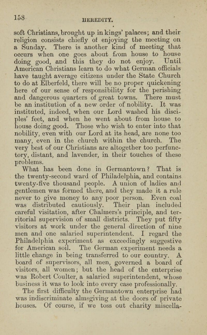 158 HEKEDITY. I soft Christians, brought up in kings' palaces; and their religion consists chiefly of enjoying the meeting on a Sunday. There is another kind of meeting that occurs when one goes about fiom house to house doing good, and this they do not enjoy. Until American Christians learn to do what German officials have taught average citizens under the State Church to do at Elberfeld, there will be no proper quickening here of our sense of responsibility for the perishing and dangerous quarters of great towns. There must be an institution of a new order of nobility. It was instituted, indeed, when our Lord washed his disci¬ ples' feet, and when he went about from house to house doing good. Those who wish to enter into that nobility, even with our Lord at its head, are none too many, even in the church within the church. The very best of our Christians are altogether too perfunc¬ tory, distant, and lavender, in their touches of these problems. What has been done in Germantown? That is the twenty-second ward of Philadelphia, and contains twenty-five thousand people. A union of ladies and gentlemen was formed there, and they made it a rule never to give money to any poor person. Even coal was distributed cautiously. Their plan included careful visitation, after Chalmers's principle, and ter¬ ritorial supervision of small districts. They put fifty visitors at work under the general direction of nine men and one salaried superintendent. I regard the Philadelphia experiment as exceedingly suggestive for American soil. The German experiment needs a little change in being transferred to our country. A board of supervisors, all men, governed a board of visitors, all women; but the head of the enterprise was Robert Coulter, a salaried superintendent, whose business it was to look into every case professionally. The first difficulty the Germantown enterprise had was indiscriminate almsgiving at the doors of private houses. Of course, if we toss out charity miscella-