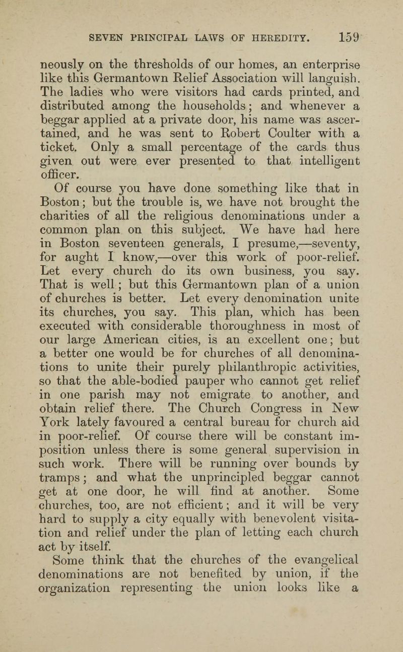SEVEN PRINCIPAL LAWS OF HEREDITY. 159 neously on the thresholds of our homes, an enterprise like this Germantown Relief Association will languish. The ladies who were visitors had cards printed, and distributed among the households ; and whenever a beggar applied at a private door, his name was ascer¬ tained, and he was sent to Robert Coulter with a ticket. Only a small percentage of the cards thus given out were ever presented to that intelligent officer. Of course 5''ou have done something like that in Boston ; but the trouble is, we have not brought the charities of all the religious denominations under a common plan on this subject. We have had here in Boston seventeen generals, I presume,—seventy, for aught I know,—over this work of poor-relief. Let every church do its own business, you say. That is well ; but this Germantown plan of a union of churches is better. Let every denomination unite its churches, you say. This plan, which has been executed with considerable thoroughness in most of our large American cities, is an excellent one ; but a better one would be for churches of all denomina¬ tions to unite their purely philanthropic activities, so that the able-bodied pauper who cannot get relief in one parish may not emigrate to another, and obtain relief there. The Church Congress in New York lately favoured a central bureau for church aid in poor-relief Of course there will be constant im¬ position unless there is some general supervision in such work. There will be running over bounds by tramps ; and what the unprincipled beggar cannot get at one door, he will fínd at another. Some churches, too, are not efficient ; and it will be ver^^ hard to supply a city equally with benevolent visita¬ tion and relief under the plan of letting each church act by itself. Some think that the churches of the evangelical denominations are not benefited by union, if the organization representing the union looks like a