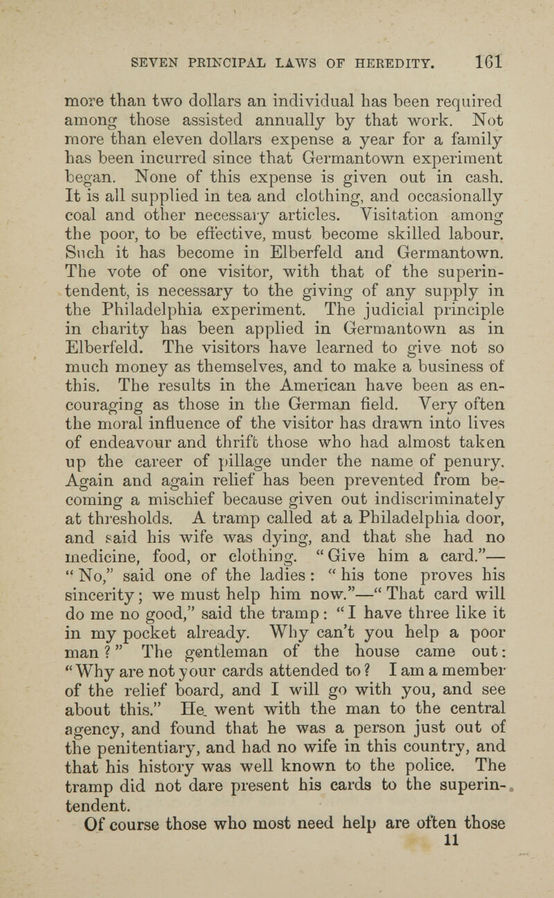 SEVEN PRINCIPAL LAWS OF HEREDITY. 161 more than two dollars an individual has been required among those assisted annually by that work. Not more than eleven dollars expense a year for a family has been incurred since that Germantown experiment began. None of this expense is given out in cash. It is all supplied in tea and clothing, and occasionally coal and other necessary articles. Visitation among the poor, to be effective, must become skilled labour. Such it has become in Elberfeld and Germantown. The vote of one visitor, with that of the superin¬ tendent, is necessary to the giving of any supply in the Philadelphia experiment. The judicial principle in charity has been applied in Germantown as in Elberfeld. The visitors have learned to give not so much money as themseh^es, and to make a business of this. The results in the American have been as en¬ couraging as those in the German field. Very often the moral influence of the visitor has drawn into lives of endeavour and thrift those who had almost taken up the career of pillage under the name of penury. Again and again relief has been prevented from be¬ coming a mischief because given out indiscriminately at thresholds. A tramp called at a Philadelphia door, and said his wife was dying, and that she had no medicine, food, or clothing. Give him a card.—  No, said one of the ladies :  his tone proves his sincerity; we must help him now.—That card will do me no good, said the tramp ; I have three like it in my pocket already. Why can't you help a poor man ?  The gentleman of the house came out :  Why are not your cards attended to ? I am a member of the relief board, and I will go with you, and see about this. He, went with the man to the central agency, and found that he was a person just out of the penitentiary, and had no wife in this country, and that his history was well known to the police. The tramp did not dare present bis cards to the superin-. tendent. Of course those who most need help are often those 11