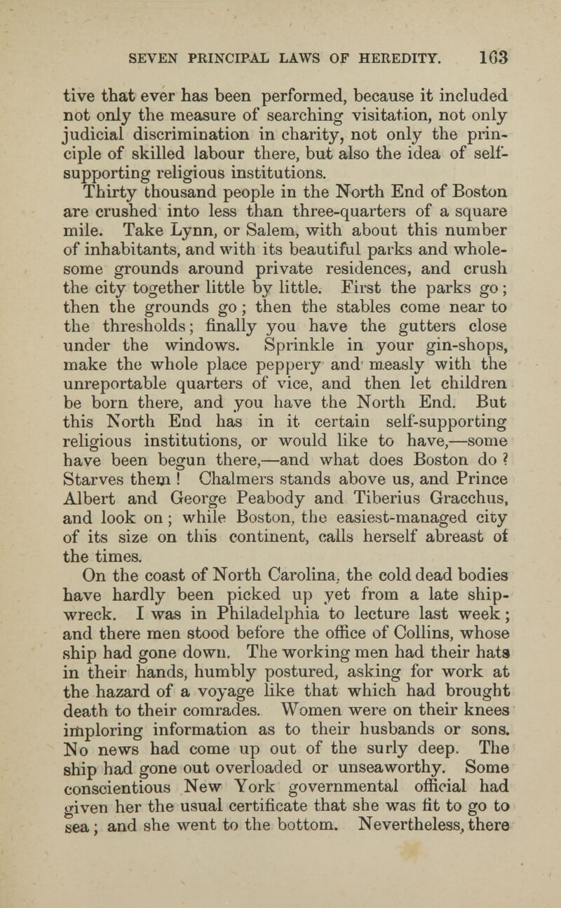 SEVEN PRINCIPAL LAWS OF HEREDITY. 1Ö3 tive that ever has been performed, because it included not only the measure of searching visitation, not only judicial discrimination in charity, not only the prin¬ ciple of skilled labour there, but also the idea of self- supporting religious institutions. Thirty thousand people in the North End of Boston are crushed into less than three-quarters of a square mile. Take Lynn, or Salem, with about this number of inhabitants, and with its beautiful parks and whole¬ some grounds around private residences, and crush the city together little by little. Eirst the parks go ; then the grounds go ; then the stables come near to the thresholds; finally you have the gutters close under the windows. Sprinkle in your gin-shops, make the whole place peppery and' n).easly with the unreportable quarters of vice, and then let children be born there, and you have the North End. But this North End has in it certain self-supporting religious institutions, or would like to have,—some have been begun there,—and what does Boston do ? Starves them ! Chalmers stands above us, and Prince Albert and George Peabody and Tiberius Gracchus, and look on ; while Boston, the easiest-managed city of its size on this continent, calls herself abreast of the times. On the coast of North Carolina, the cold dead bodies have hardly been picked up yet from a late ship¬ wreck. I was in Philadelphia to lecture last week ; and there men stood before the office of Collins, whose ship had gone down. The working men had their hats in their hands, humbly postured, asking for work at the hazard of a voyage like that which had brought death to their comrades. Women were on their knees iitiploring information as to their husbands or sons. No news had come up out of the surly deep. The ship had gone out overloaded or unseaworthy. Some conscientious New York governmental official had given her the usual certificate that she was fit to go to sea; and she went to the bottom. Nevertheless,there
