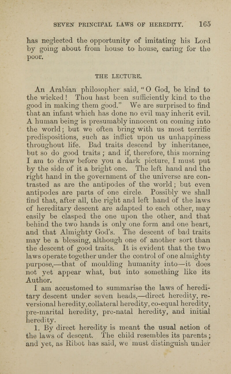 SEVEN PRINCIPAL LAWS OF HEREDITY. 165 has neglected the opportunity of imitating his Lord by going about from house to- house, caring for the poor. THE LECTURE. An Arabian philosopher said, 0 God, be kind to the wicked ! Thou hast been sufficiently kind to the good in making them good. We are surprised to find that an infant which has done no evil may inherit evil. A human being is presumably innocent on coming into the world ; but we often bring with us most terrific predispositions, such as inflict upon us unhappiness throughout life. Bad traits descend by inheritance, but so do good traits ; and if, therefore, this morning I am to draw before you a dark picture, I must put by the side of it a bright one. The left hand and the right hand in the government of the universe are con¬ trasted as are the antipodes of the woi'ld ; but even antipodes are parts of one circle. Possibly we shall find that, after all, the right and left hand of the laws of hereditary descent are adapted to each other, may easily be clasped the one upon the other, and that behind the two hands is only one form and one heart, and that Almighty God's. The descent of bad traits may be a blessing, although one of another sort than the descent of good traits. It is evident that the two laws operate together under the control of one almighty purpose,—that of moulding humanity into—it does not yet appear what, but into something like its Author. I am accustomed to summarise the laws of heredi¬ tary descent under seven heads,—direct heredity, re- versional heredity, collateral heredity, co-equal heredity, pre-marital heredity, pre-natal heredity, and initial heredity. 1. By direct heredity is meant the usual action of the laws of descent. The child resembles its parents ; and yet, as RiboL has said, we must distinguish under