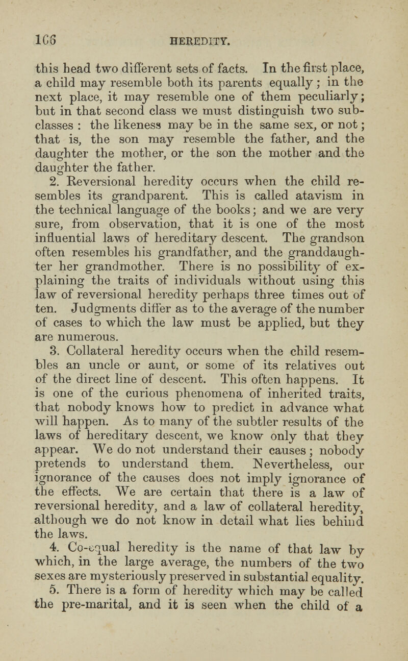 ICS HEREDITY. this head two different sets of facts. In the first place, a child may resemble both its parents equally ; in the next place, it may resemble one of them peculiarly; but in that second class we must distinguish two sub¬ classes : the likeness may be in the same sex, or not ; that is, the son may resemble the father, and the daughter the mother, or the son the mother and the daughter the father. 2. Reversional heredity occurs when the child re¬ sembles its grandparent. This is called atavism in the technical language of the books ; and we are very sure, from observation, that it is one of the most influential laws of hereditary descent. The grandson often resembles his grandfather, and the granddaugh¬ ter her grandmother. There is no possibility of ex¬ plaining the traits of individuals without using this law of reversional heredity perhaps three times out of ten. Judgments difíer as to the average of the number of cases to which the law must be applied, but they are numerous. 3. Collateral heredity occurs when the child resem¬ bles an uncle or aunt, or some of its relatives out of the direct line of descent. This often happens. It is one of the curious phenomena of inherited traits, that nobody knows how to predict in advance what will happen. As to many of the subtler results of the laws of hereditary descent, we know only that they appear. We do not understand their causes ; nobody pretends to understand them. Nevertheless, our ignorance of the causes does not imply ignorance of the effects. We are certain that there is a law of reversional heredity, and a law of collateral heredity, although we do not know in detail what lies behind the laws. 4. Co-equal heredity is the name of that law by which, in the large average, the numbers of the two sexes are mysteriously preserved in substantial equality. 5. There is a form of heredity which may be called the pre-marital, and it is seen when the child of a