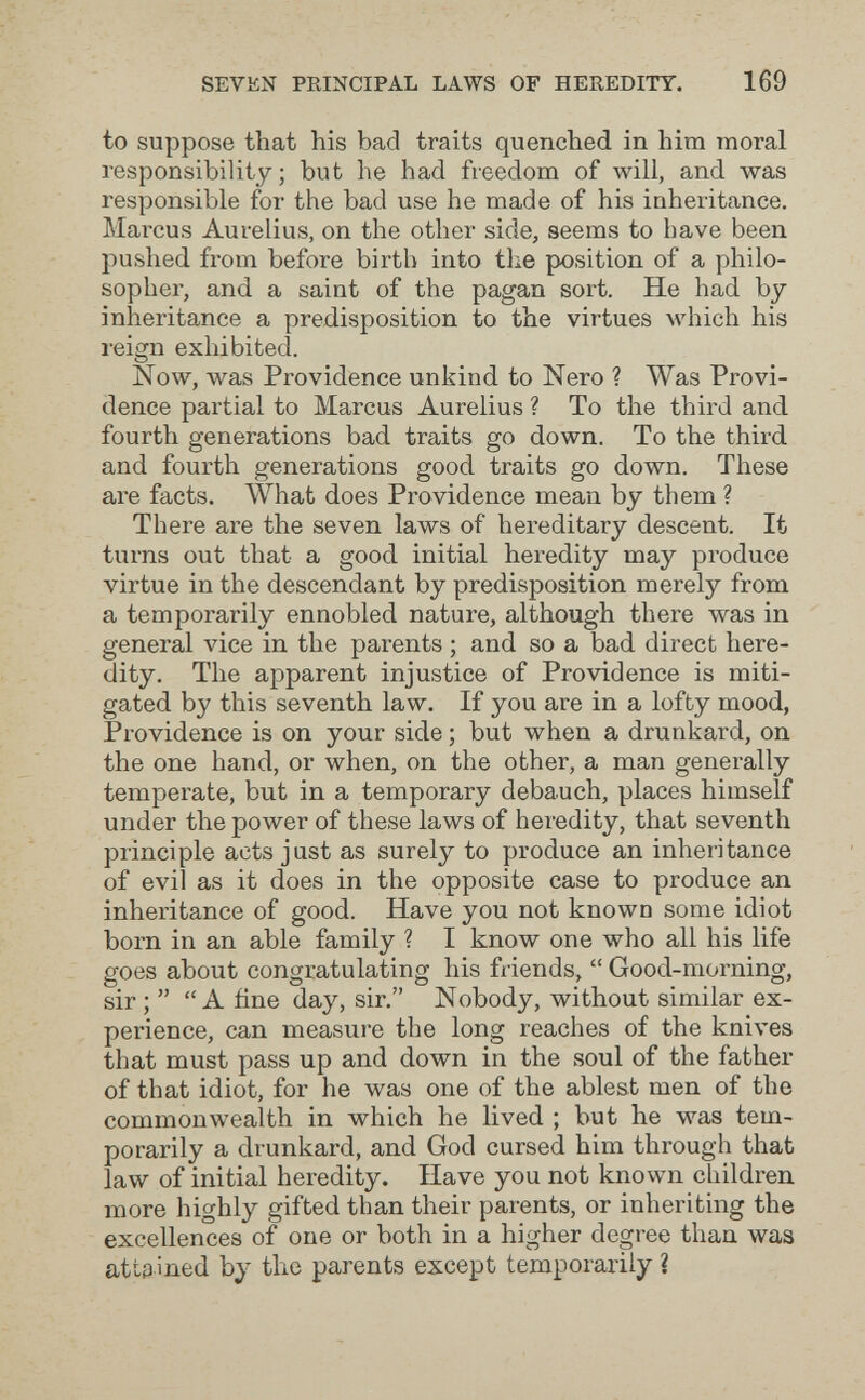 SEVEN PRINCIPAL LAWS OF HEREDITY. 169 to suppose that his bad traits quenched in him moral responsibility; but he had freedom of will, and was responsible for the bad use he made of his inheritance. Marcus Aurelius, on the other side, seems to have been pushed from before birth into the position of a philo¬ sopher, and a saint of the pagan sort. He had by- inheritance a predisposition to the virtues which his reign exhibited. Now, was Providence unkind to Nero ? Was Provi¬ dence partial to Marcus Aurelius ? To the third and fourth generations bad traits go down. To the third and fourth generations good traits go down. These are facts. What does Providence mean by them ? There are the seven laws of hereditary descent. It turns out that a good initial heredity may produce virtue in the descendant by predisposition merely from a temporarily ennobled nature, although there was in general vice in the parents ; and so a bad direct here¬ dity. The apparent injustice of Providence is miti¬ gated by this seventh law. If you are in a lofty mood, Providence is on your side ; but when a drunkard, on the one hand, or when, on the other, a man generally temperate, but in a temporary debauch, places himself under the power of these laws of heredity, that seventh principle acts just as surely to produce an inheritance of evil as it does in the opposite case to produce an inheritance of good. Have you not known some idiot born in an able family ? I know one who all his life goes about congratulating his friends,  Good-morning, sir ;  A fine day, sir. Nobody, without similar ex¬ perience, can measure the long reaches of the knives that must pass up and down in the soul of the father of that idiot, for he was one of the ablest men of the commonwealth in which he lived ; but he was tem¬ porarily a drunkard, and God cursed him through that law of initial heredity. Have you not known children more highly gifted than their parents, or inheriting the excellences of one or both in a higher degree than was attained by the parents except temporarily ?