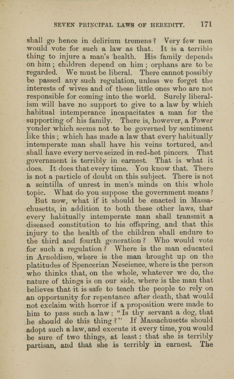 SEVEN PllINCIPAL LAWS OF HEREDITY. 171 shall go hence in delirium tremens ? Very few men would vote for such a law as that. It is a terrible thing to injure a man's health. His family depends on him ; children depend on him ; orphans are to be regarded. We must be liberal. There cannot possibly be passed any such regulation, unless we forget the interests of wives and of these little ones who are not responsible for coming into the world. Surely liberal¬ ism will have no support to give to a law by which habitual intemperance incapacitates a man for the supporting of his family. There is, however, a Power yonder which seems not to be governed by sentiment like this ; which has made a law that every habitually intemperate man shall have his veins tortured, and shall have every nerveeeized in red-hot pincers. That government is terribly in earnest. That is what it does. It does that every time. You know that. There is not a particle of doubt on this subject. There is not a scintilla of unrest in men's minds on this whole topic. What do you suppose the government means ? But now, what if it should be enacted in Massa¬ chusetts, in addition to both these other laws, that every habitually intemperate man shall transmit a diseased constitution to his offspring, and that this injury to the health of the children shall endure to the third and fourth generation ? Who would vote for such a regulation ? Where is the man educated in Ai-noldism, where is the man brought up on the platitudes of Spencerian Nescience, where is the person who thinks that, on the whole, whatever we do, the nature of things is on our side, where is the man that believes that it is safe to teach the people to rely on an opportunity for repentance after death, that would not exclaim with horror if a proposition were made to him to pass such a law :  Is thy servant a dog, that he should do this thing ?  If Massachusetts should adopt such a law, and execute it every time, you would be sure of two things, at least ; that she is terribly partisan, and that she is terribly in earnest The