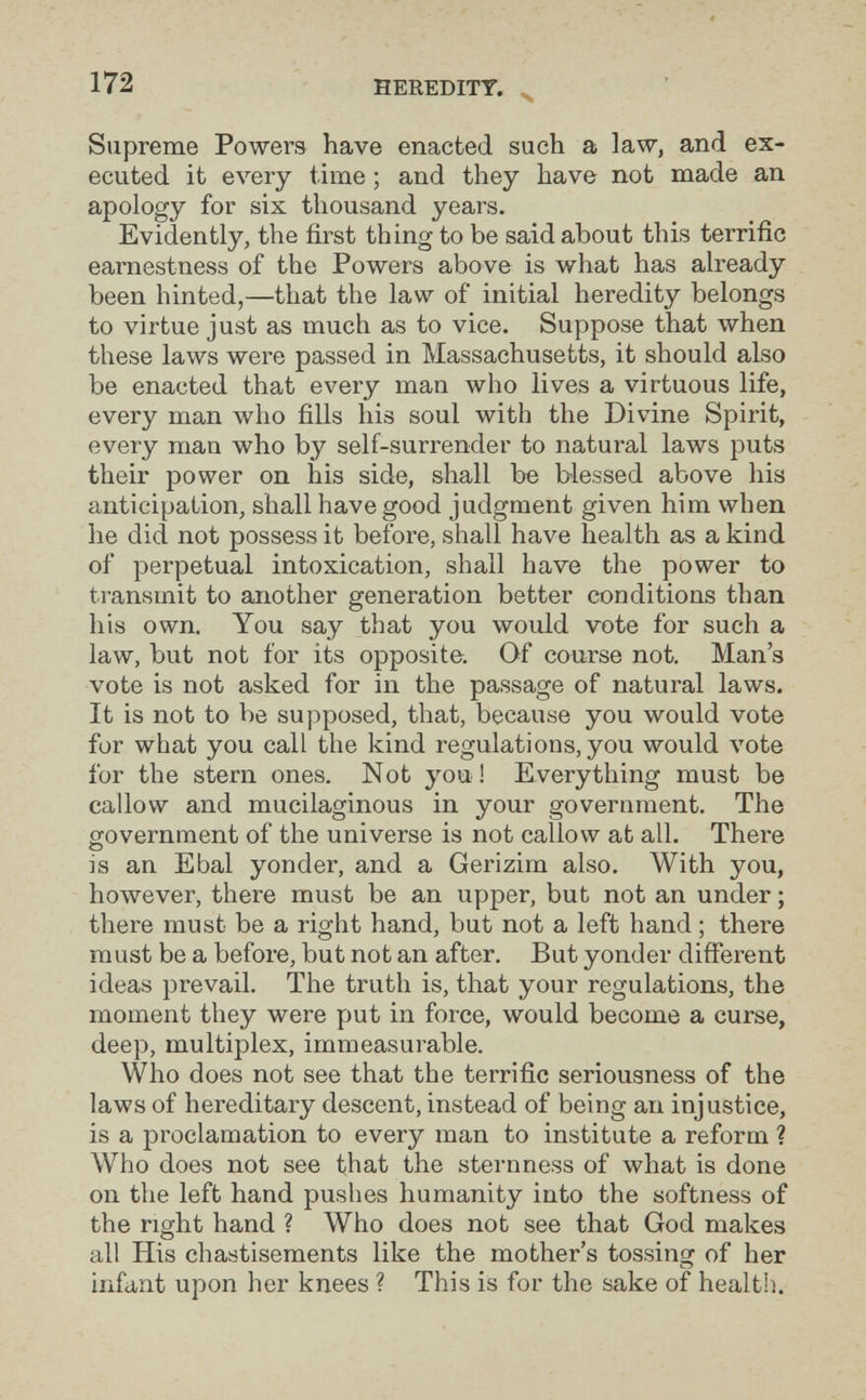 172 HEREDITY. ^ Supreme Powers have enacted such a law, and ex¬ ecuted it every time ; and they have not made an apology for six thousand years. Evidently, the first thing to be said about this terrific earnestness of the Powers above is what has already been hinted,—that the law of initial heredity belongs to virtue just as much as to vice. Suppose that when these laws were passed in Massachusetts, it should also be enacted that every man who lives a virtuous life, every man who fills his soul with the Divine Spirit, every man who by self-surrender to natural laws puts their power on his side, shall be blessed above his anticipation, shall have good judgment given him when he did not possess it before, shall have health as a kind of perpetual intoxication, shall have the power to ti'ansmit to another generation better conditions than his own. You say that you would vote for such a law, but not for its opposite. Of course not. Man's vote is not asked for in the passage of natural laws. It is not to be supposed, that, because you would vote for what you call the kind regulations, you would vote for the stern ones. Not you ! Everything must be callow and mucilaginous in your government. The government of the universe is not callow at all. There О is an Ebal yonder, and a Gerizim also. With you, however, there must be an upper, but not an under ; there must be a right hand, but not a left hand ; there must be a before, but not an after. But yonder different ideas prevail. The truth is, that your regulations, the moment they were put in force, would become a curse, deep, multiplex, immeasurable. Who does not see that the terrific seriousness of the laws of hereditary descent, instead of being an injustice, is a proclamation to every man to institute a reform ? Who does not see that the sternness of what is done on the left hand pushes humanity into the softness of the right hand ? Who does not see that God makes all His chastisements like the mother's tossing of her infant upon her knees ? This is for the sake of health.