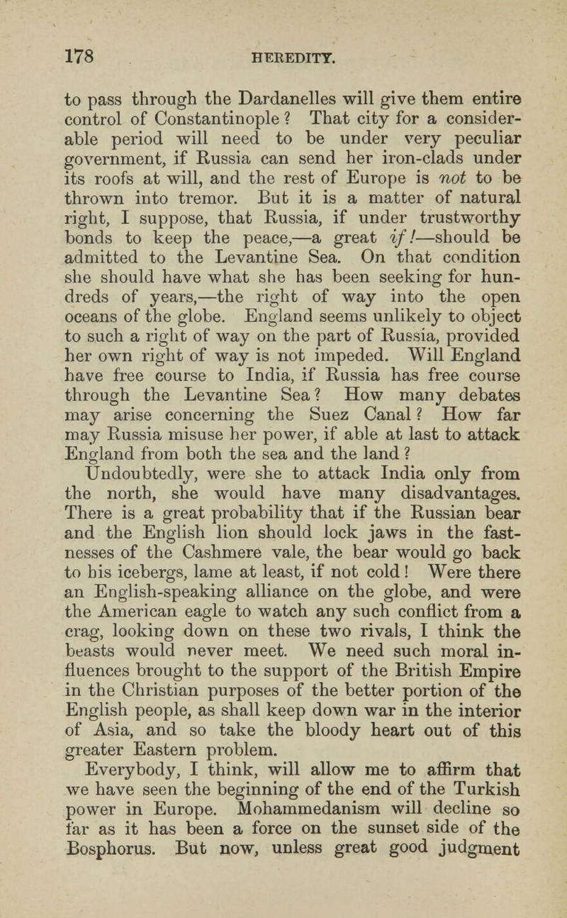 178 HEREDITY. to pass through the Dardanelles will give them entire control of Constantinople ? That city for a consider¬ able period will need to be under very peculiar government, if Russia can send her iron-clads under its roofs at will, and the rest of Europe is not to be thrown into tremor. But it is a matter of natural right, I suppose, that Russia, if under trustworthy bonds to keep the peace,—a great if!—should be admitted to the Levantine Sea. On that condition she should have what she has been seeking for hun¬ dreds of years,—the right of way into the open oceans of the globe. England seems unlikely to object to such a right of way on the part of Russia, provided her own right of way is not impeded. Will England have free course to India, if Russia has free course through the Levantine Sea ? How many debates may arise concerning the Suez Canal ? How far may Russia misuse her power, if able at last to attack England from both the sea and the land ? Undoubtedly, were she to attack India only from the north, she would have many disadvantages. There is a great probability that if the Russian bear and the English lion should lock jaws in the fast¬ nesses of the Cashmere vale, the bear would go back to his icebergs, lame at least, if not cold ! Were there an English-speaking alliance on the globe, and were the American eagle to watch any such conflict from a crag, looking down on these two rivals, I think the beasts would never meet. We need such moral in¬ fluences brought to the support of the British Empire in the Christian purposes of the better portion of the English people, as shall keep down war in the interior of Asia, and so take the bloody heart out of this greater Eastern problem. Everybody, I think, will allow me to afiirm that we have seen the beginning of the end of the Turkish power in Europe. Mohammedanism will decline so far as it has been a force on the sunset side of the Bosphorus. But now, unless great good judgment