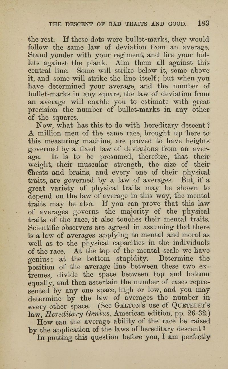 the descent of bad traits and good. 183 the rest. If these dots were bullet-marks, they would follow the same law of deviation from an average. Stand yonder with your regiment, and fire your bul¬ lets against the plank. Aim them all against this central line. Some will strike below it, some above it, and some will strike the line itself; but when you have determined your average, and the number of bullet-marks in any square, the law of deviation from an average will enable you to estimate with great precision the number of bullet-marks in any other of the squares. Now, what has this to do with hereditary descent? A million men of the same race, brought up here to this measuring machine, are proved to have heights governed by a fixed law of deviations from an aver¬ age. It is to be presumed, therefore, that their weight, their muscular strength, the size of their Chests and brains, and every one of their physical traits, are governed by a law of averages. But, if a great variety of physical traits may be shown to depend on the law of average in this way, the mental traits may be also. If you can prove that this law of averages governs the majority of the physical traits of the race, it also touches their mental traits. Scientific observers are agreed in assuming that there is a law of averages applying to mental and moral as well as to the physical capacities in the individuals of the race. At the top of the mental scale we have genius; at the bottom stupidity. Determine the position of the average line between these two ex¬ tremes, divide the space between top and bottom equally, and then ascertain the number of cases repre¬ sented by any one space, high or low, and you may determine by the law of averages the number in every other space. (See Galton's use of Quetelet's law, Hereditary Genius, Ameidcan edition, pp. 26-32.) How can the average ability of the race be raised by the application of the laws of hereditary descent ? In putting this question before you, I am perfectly