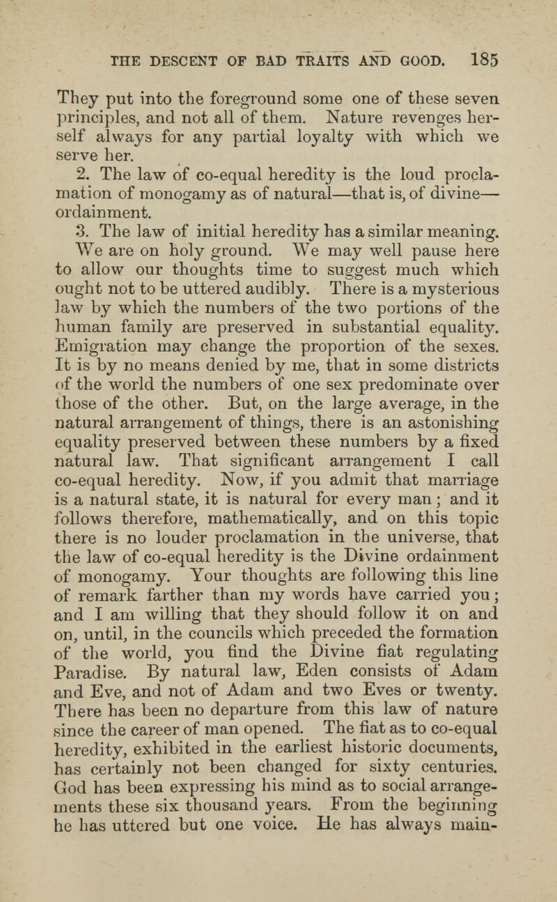 THE DESCENT OF BAD TRAITS AND GOOD. 185 They put into the foreground some one of these seven principles, and not all of them. Nature revenges her¬ self always for any partial loyalty with which we serve her. 2. The law of co-equal heredity is the loud procla¬ mation of monogamy as of natural—that is, of divine— ordain ment. 3. The law of initial heredity has a similar meaning. We are on holy ground. We may well pause here to allow our thoughts time to suggest much which ought not to be uttered audibly. There is a mysterious law by which the numbers of the two portions of the human family are preserved in substantial equality. Emigration may change the proportion of the sexes. It is by no means denied by me, that in some districts of the world the numbers of one sex predominate over those of the other. But, on the large average, in the natural arrangement of things, there is an astonishing equality preserved between these numbers by a fixed natural law. That significant arrangement I call co-equal heredity. Now, if you admit that marriage is a natural state, it is natural for every man ; and it follows therefore, mathematically, and on this topic there is no louder proclamation in the universe, that the law of co-equal heredity is the Divine ordainment of monogamy. Your thoughts are following this line of remark farther than my words have carried you ; and I am willing that they should follow it on and on, until, in the councils which preceded the formation of the world, you find the Divine fiat regulating Paradise. By natural law, Eden consists of Adam and Eve, and not of Adam and two Eves or twenty. There has been no departure from this law of nature since the career of man opened. The fiat as to co-equal heredity, exhibited in the earliest historic documents, has certainly not been changed for sixty centuries. God has been expressing his mind as to social arrange¬ ments these six thousand years. From the beginning he has uttered but one voice. He has always main-