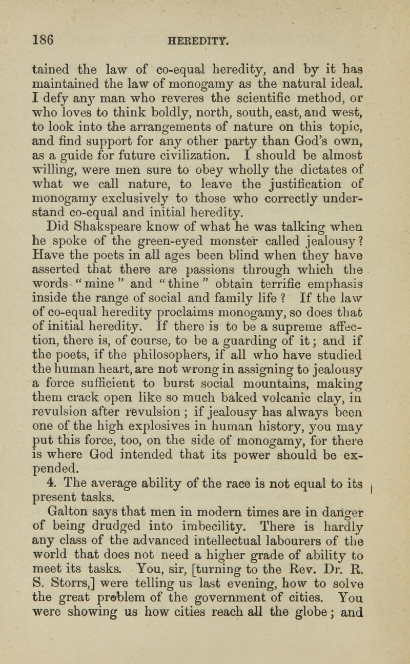 186 HEREDITY. tained the law of co-equal heredity, and by it has maintained the law of monogamy as the natural ideal. I defy anj'' man who reveres the scientific method, or who loves to think boldly, north, south, east, and west, to look into the arrangements of nature on this topic, and find support for any other party than God's own, as a guide for future civilization. I should be almost willing, were men sure to obey wholly the dictates of what we call nature, to leave the justification of monogamy exclusively to those who correctly under¬ stand co-equal and initial heredity. Did Shakspeare know of what he was talking when he spoke of the green-eyed monster called jealousy? Have the poets in all ages been blind when they have asserted that there are passions through which the words  mine  and  thine  obtain terrific emphasis inside the range of social and family life ? If the law of co-equal heredity proclaims monogamy, so does that of initial heredity. If there is to be a supreme affec¬ tion, there is, of course, to be a guarding of it ; and if the poets, if the philosophers, if all who have studied the human heart, are not wrong in assigning to jealousy a force sufficient to burst social mountains, makincr ' О them crack open like so much baked volcanic clay, in revulsion after revulsion ; if jealousy has always been one of the high explosives in human history, you may put this force, too, on the side of monogamy, for there is where God intended that its power should be ex¬ pended. 4. The average ability of the race is not equal to its j present tasks. Galton says that men in modern times are in danger of being drudged into imbecility. There is hardly any class of the advanced intellectual labourers of the world that does not need a higher grade of ability to meet its tasks. You, sir, [turning to the Rev. Dr. R. S. Storrs,] were telling us last evening, how to solve the great prablem of the government of cities. You were showing us how cities reach all the globe ; and